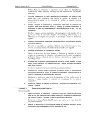 Lunes 20 de mayo de 2013 DIARIO OFICIAL (Segunda Sección)
• Enfocar el esfuerzo educativo y de capacitación para el trabajo, con el propósito de
incrementar la calidad del capital humano y vincularlo estrechamente con el sector
productivo.
• Coordinar los esfuerzos de política social y atención educativa a la población más
pobre, para crear condiciones que mejoren el ingreso, la retención y el
aprovechamiento escolar de los alumnos de familias de escasos recursos
económicos.
• Ampliar y mejorar la colaboración y coordinación entre todas las instancias de
gobierno, para llevar educación técnica y superior en diversas modalidades a
localidades sin oferta educativa de este tipo y a zonas geográficas de alta y muy alta
marginación.
• Diseñar e impulsar, junto con los distintos órdenes de gobierno y la sociedad civil, la
puesta en marcha de actividades dirigidas a la creación y fortalecimiento de la
infraestructura tecnológica adecuada para el aprendizaje a través de plataformas
digitales.
• Ampliar la jornada escolar para ofrecer más y mejor tiempo educativo a los alumnos
que más lo requieren.
• Fomentar la adquisición de capacidades básicas, incluyendo el manejo de otros
idiomas, para incorporarse a un mercado laboral competitivo a nivel global.
• Fomentar la certificación de competencias laborales.
• Apoyar los programas de becas dirigidos a favorecer la transición al primer
empleo de los egresados de educación media superior con formación tecnológica o
profesional técnica, incluyendo carreras técnicas, vocacionales y programas de
aprendizaje laboral.
• Fortalecer las capacidades institucionales de vinculación de los planteles de nivel
medio superior y superior con el sector productivo, y alentar la revisión permanente
de la oferta educativa.
• Impulsar el establecimiento de consejos institucionales de vinculación.
• Incrementar la inversión pública y promover la inversión privada en actividades de
innovación y desarrollo en centros de investigación y empresas, particularmente en la
creación y expansión de empresas de alta tecnología.
• Establecer un sistema de seguimiento de egresados del nivel medio superior y
superior, y realizar estudios de detección de necesidades de los sectores
empleadores.
• Impulsar la creación de carreras, licenciaturas y posgrados con pertinencia local,
regional y nacional.
Estrategia II. Gobierno Cercano y Moderno.
Líneas de acción
• Operar un Sistema de Información y Gestión Educativa que permita a la autoridad
tener en una sola plataforma datos para la planeación, administración y evaluación
del Sistema Educativo, y facilite la transparencia y rendición de cuentas.
• Conformar un Sistema Nacional de Planeación que promueva un mejor desarrollo
del Sistema Educativo.
• Avanzar en la conformación de un Sistema Integral de Evaluación, equitativo, amplio
y adecuado a las necesidades y contextos regionales del país.
 