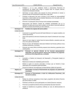 Lunes 20 de mayo de 2013 DIARIO OFICIAL (Segunda Sección)
• Fortalecer y, en su caso, establecer fondos o instrumentos financieros de
transferencia de riesgos para mitigar el impacto fiscal de choques externos,
incluyendo los desastres naturales.
• Administrar la deuda pública para propiciar de forma permanente el acceso a
diversas fuentes de financiamiento a largo plazo y bajo costo.
• Fomentar la adecuación del marco normativo en las materias de responsabilidad
hacendaria y deuda pública de las entidades federativas y los municipios, para que
fortalezcan sus haciendas públicas.
• Promover un saneamiento de las finanzas de las entidades paraestatales.
• Desincorporar del Gobierno Federal las entidades paraestatales que ya no
satisfacen el objeto para el que fueron creadas o en los casos en que éste puede ser
atendido de manera más eficiente por otras instancias.
Estrategia 4.1.2. Fortalecer los ingresos del sector público.
Líneas de acción
• Incrementar la capacidad financiera del Estado Mexicano con ingresos estables y de
carácter permanente.
• Hacer más equitativa la estructura impositiva para mejorar la distribución de la carga
fiscal.
• Adecuar el marco legal en materia fiscal de manera eficiente y equitativa para que
sirva como palanca del desarrollo.
• Revisar el marco del federalismo fiscal para fortalecer las finanzas públicas de las
entidades federativas y municipios.
• Promover una nueva cultura contributiva respecto de los derechos y garantías de los
contribuyentes.
Estrategia 4.1.3. Promover un ejercicio eficiente de los recursos presupuestarios
disponibles, que permita generar ahorros para fortalecer los programas
prioritarios de las dependencias y entidades.
Líneas de acción
• Consolidar un Sistema de Evaluación del Desempeño y Presupuesto basado en
Resultados.
• Modernizar el sistema de contabilidad gubernamental.
• Moderar el gasto en servicios personales al tiempo que se fomente el buen
desempeño de los empleados gubernamentales.
• Procurar la contención de erogaciones correspondientes a gastos de operación.
Objetivo 4.2. Democratizar el acceso al financiamiento de proyectos con potencial de
crecimiento.
Estrategia 4.2.1. Promover el financiamiento a través de instituciones financieras y del
mercado de valores.
Líneas de acción
• Realizar las reformas necesarias al marco legal y regulatorio del sistema financiero
para democratizar el crédito.
• Fomentar la entrada de nuevos participantes en el sistema financiero mexicano.
• Promover la competencia efectiva entre los participantes del sector financiero.
• Facilitar la transferencia de garantías crediticias en caso de refinanciamiento de
préstamos.
 