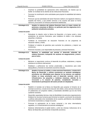 (Segunda Sección) DIARIO OFICIAL Lunes 20 de mayo de 2013
• Incentivar la portabilidad de operaciones entre instituciones, de manera que se
facilite la movilidad de los clientes de las instituciones financieras.
• Favorecer la coordinación entre autoridades para propiciar la estabilidad del sistema
financiero.
• Promover que las autoridades del sector financiero realicen una regulación efectiva y
expedita del mismo, y que presten servicios a los usuarios del sector en forma
oportuna y de acuerdo con tiempos previamente establecidos.
Estrategia 4.2.2. Ampliar la cobertura del sistema financiero hacia un mayor número de
personas y empresas en México, en particular para los segmentos de la
población actualmente excluidos.
Líneas de acción
• Robustecer la relación entre la Banca de Desarrollo y la banca social y otros
prestadores de servicios financieros, para multiplicar el crédito a las empresas
pequeñas y medianas.
• Fortalecer la incorporación de educación financiera en los programas de
educación básica y media.
• Fortalecer el sistema de garantías para aumentar los préstamos y mejorar sus
condiciones.
• Promover el acceso y uso responsable de productos y servicios financieros.
Estrategia 4.2.3. Mantener la estabilidad que permita el desarrollo ordenado del
sistema financiero, incluyendo los sectores de aseguramiento y ahorro
para el retiro.
Líneas de acción
• Mantener un seguimiento continuo al desarrollo de políticas, estándares y mejores
prácticas en el entorno internacional.
• Establecer y perfeccionar las normas prudenciales y mecanismos para evitar
desequilibrios y fomentar el crecimiento económico del país.
Estrategia 4.2.4. Ampliar el acceso al crédito y a otros servicios financieros, a través de la
Banca de Desarrollo, a actores económicos en sectores estratégicos
prioritarios con dificultades para disponer de los mismos, con especial
énfasis en áreas prioritarias para el desarrollo nacional, como la
infraestructura, las pequeñas y medianas empresas, además de la
innovación y la creación de patentes, completando mercados y
fomentando la participación del sector privado sin desplazarlo.
Líneas de acción
• Redefinir el mandato de la Banca de Desarrollo para propiciar el fomento de la
actividad económica, a través de la inducción del crédito y otros servicios financieros
en poblaciones con proyectos viables y necesidades atendibles que de otra forma
quedarían excluidos.
• Desarrollar capacidades técnicas, dotar de flexibilidad a la estructura organizacional y
fortalecer los recursos humanos para fomentar la creación y promoción de productos
y políticas adecuadas a las necesidades de los usuarios, permitiendo a las entidades
de fomento incrementar su margen de acción.
• Promover la participación de la banca comercial y de otros intermediarios
regulados, en el financiamiento de sectores estratégicos.
• Gestionar eficientemente el capital dentro y entre las diversas instituciones de la
Banca de Desarrollo, para fomentar el desarrollo económico.
 