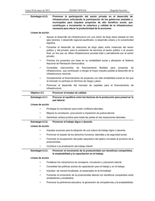 Lunes 20 de mayo de 2013 DIARIO OFICIAL (Segunda Sección)
Estrategia 4.2.5. Promover la participación del sector privado en el desarrollo de
infraestructura, articulando la participación de los gobiernos estatales y
municipales para impulsar proyectos de alto beneficio social, que
contribuyan a incrementar la cobertura y calidad de la infraestructura
necesaria para elevar la productividad de la economía.
Líneas de acción
• Apoyar el desarrollo de infraestructura con una visión de largo plazo basada en tres
ejes rectores: i) desarrollo regional equilibrado, ii) desarrollo urbano y iii) conectividad
logística.
• Fomentar el desarrollo de relaciones de largo plazo entre instancias del sector
público y del privado, para la prestación de servicios al sector público o al usuario
final, en los que se utilice infraestructura provista total o parcialmente por el sector
privado.
• Priorizar los proyectos con base en su rentabilidad social y alineación al Sistema
Nacional de Planeación Democrática.
• Consolidar instrumentos de financiamiento flexibles para proyectos de
infraestructura, que contribuyan a otorgar el mayor impulso posible al desarrollo de la
infraestructura nacional.
• Complementar el financiamiento de proyectos con alta rentabilidad social en los que
el mercado no participa en términos de riesgo y plazo.
• Promover el desarrollo del mercado de capitales para el financiamiento de
infraestructura.
Objetivo 4.3. Promover el empleo de calidad.
Estrategia 4.3.1. Procurar el equilibrio entre los factores de la producción para preservar la
paz laboral.
Líneas de acción
• Privilegiar la conciliación para evitar conflictos laborales.
• Mejorar la conciliación, procuración e impartición de justicia laboral.
• Garantizar certeza jurídica para todas las partes en las resoluciones laborales.
Estrategia 4.3.2. Promover el trabajo digno o decente.
Líneas de acción
• Impulsar acciones para la adopción de una cultura de trabajo digno o decente.
• Promover el respeto de los derechos humanos, laborales y de seguridad social.
• Fomentar la recuperación del poder adquisitivo del salario vinculado al aumento de la
productividad.
• Contribuir a la erradicación del trabajo infantil.
Estrategia 4.3.3. Promover el incremento de la productividad con beneficios compartidos,
la empleabilidad y la capacitación en el trabajo.
Líneas de acción
• Fortalecer los mecanismos de consejería, vinculación y colocación laboral.
• Consolidar las políticas activas de capacitación para el trabajo y en el trabajo.
• Impulsar, de manera focalizada, el autoempleo en la formalidad.
• Fomentar el incremento de la productividad laboral con beneficios compartidos entre
empleadores y empleados.
• Promover la pertinencia educativa, la generación de competencias y la empleabilidad.
 
