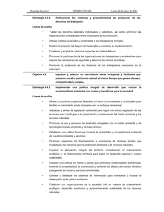(Segunda Sección) DIARIO OFICIAL Lunes 20 de mayo de 2013
Estrategia 4.3.4. Perfeccionar los sistemas y procedimientos de protección de los
derechos del trabajador.
Líneas de acción
• Tutelar los derechos laborales individuales y colectivos, así como promover las
negociaciones contractuales entre los factores de la producción.
• Otorgar créditos accesibles y sostenibles a los trabajadores formales.
• Diseñar el proyecto del Seguro de Desempleo y coordinar su implementación.
• Fortalecer y ampliar la cobertura inspectiva en materia laboral.
• Promover la participación de las organizaciones de trabajadores y empleadores para
mejorar las condiciones de seguridad y salud en los centros de trabajo.
• Promover la protección de los derechos de los trabajadores mexicanos en el
extranjero.
Objetivo 4.4. Impulsar y orientar un crecimiento verde incluyente y facilitador que
preserve nuestro patrimonio natural al mismo tiempo que genere riqueza,
competitividad y empleo.
Estrategia 4.4.1. Implementar una política integral de desarrollo que vincule la
sustentabilidad ambiental con costos y beneficios para la sociedad.
Líneas de acción
• Alinear y coordinar programas federales, e inducir a los estatales y municipales para
facilitar un crecimiento verde incluyente con un enfoque transversal.
• Actualizar y alinear la legislación ambiental para lograr una eficaz regulación de las
acciones que contribuyen a la preservación y restauración del medio ambiente y los
recursos naturales.
• Promover el uso y consumo de productos amigables con el medio ambiente y de
tecnologías limpias, eficientes y de bajo carbono.
• Establecer una política fiscal que fomente la rentabilidad y competitividad ambiental
de nuestros productos y servicios.
• Promover esquemas de financiamiento e inversiones de diversas fuentes que
multipliquen los recursos para la protección ambiental y de recursos naturales.
• Impulsar la planeación integral del territorio, considerando el ordenamiento
ecológico y el ordenamiento territorial para lograr un desarrollo regional y urbano
sustentable.
• Impulsar una política en mares y costas que promueva oportunidades económicas,
fomente la competitividad, la coordinación y enfrente los efectos del cambio climático
protegiendo los bienes y servicios ambientales.
• Orientar y fortalecer los sistemas de información para monitorear y evaluar el
desempeño de la política ambiental.
• Colaborar con organizaciones de la sociedad civil en materia de ordenamiento
ecológico, desarrollo económico y aprovechamiento sustentable de los recursos
naturales.
 