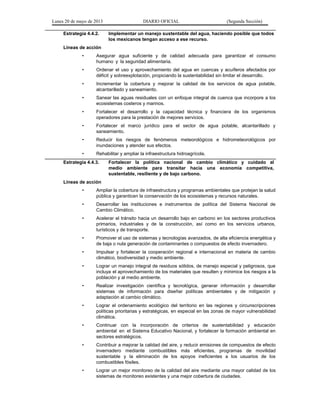 Lunes 20 de mayo de 2013 DIARIO OFICIAL (Segunda Sección)
Estrategia 4.4.2. Implementar un manejo sustentable del agua, haciendo posible que todos
los mexicanos tengan acceso a ese recurso.
Líneas de acción
• Asegurar agua suficiente y de calidad adecuada para garantizar el consumo
humano y la seguridad alimentaria.
• Ordenar el uso y aprovechamiento del agua en cuencas y acuíferos afectados por
déficit y sobreexplotación, propiciando la sustentabilidad sin limitar el desarrollo.
• Incrementar la cobertura y mejorar la calidad de los servicios de agua potable,
alcantarillado y saneamiento.
• Sanear las aguas residuales con un enfoque integral de cuenca que incorpore a los
ecosistemas costeros y marinos.
• Fortalecer el desarrollo y la capacidad técnica y financiera de los organismos
operadores para la prestación de mejores servicios.
• Fortalecer el marco jurídico para el sector de agua potable, alcantarillado y
saneamiento.
• Reducir los riesgos de fenómenos meteorológicos e hidrometeorológicos por
inundaciones y atender sus efectos.
• Rehabilitar y ampliar la infraestructura hidroagrícola.
Estrategia 4.4.3. Fortalecer la política nacional de cambio climático y cuidado al
medio ambiente para transitar hacia una economía competitiva,
sustentable, resiliente y de bajo carbono.
Líneas de acción
• Ampliar la cobertura de infraestructura y programas ambientales que protejan la salud
pública y garanticen la conservación de los ecosistemas y recursos naturales.
• Desarrollar las instituciones e instrumentos de política del Sistema Nacional de
Cambio Climático.
• Acelerar el tránsito hacia un desarrollo bajo en carbono en los sectores productivos
primarios, industriales y de la construcción, así como en los servicios urbanos,
turísticos y de transporte.
• Promover el uso de sistemas y tecnologías avanzados, de alta eficiencia energética y
de baja o nula generación de contaminantes o compuestos de efecto invernadero.
• Impulsar y fortalecer la cooperación regional e internacional en materia de cambio
climático, biodiversidad y medio ambiente.
• Lograr un manejo integral de residuos sólidos, de manejo especial y peligrosos, que
incluya el aprovechamiento de los materiales que resulten y minimice los riesgos a la
población y al medio ambiente.
• Realizar investigación científica y tecnológica, generar información y desarrollar
sistemas de información para diseñar políticas ambientales y de mitigación y
adaptación al cambio climático.
• Lograr el ordenamiento ecológico del territorio en las regiones y circunscripciones
políticas prioritarias y estratégicas, en especial en las zonas de mayor vulnerabilidad
climática.
• Continuar con la incorporación de criterios de sustentabilidad y educación
ambiental en el Sistema Educativo Nacional, y fortalecer la formación ambiental en
sectores estratégicos.
• Contribuir a mejorar la calidad del aire, y reducir emisiones de compuestos de efecto
invernadero mediante combustibles más eficientes, programas de movilidad
sustentable y la eliminación de los apoyos ineficientes a los usuarios de los
combustibles fósiles.
• Lograr un mejor monitoreo de la calidad del aire mediante una mayor calidad de los
sistemas de monitoreo existentes y una mejor cobertura de ciudades.
 