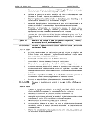 Lunes 20 de mayo de 2013 DIARIO OFICIAL (Segunda Sección)
• Fomentar el uso óptimo de las bandas de 700 MHz y 2.5 GHz bajo principios de
acceso universal, no discriminatorio, compartido y continuo.
• Impulsar la adecuación del marco regulatorio del Servicio Postal Mexicano para
fomentar su eficiencia y sinergias con otras dependencias.
• Promover participaciones público-privadas en el despliegue, en el desarrollo y en el
uso eficiente de la infraestructura de conectividad en el país.
• Desarrollar e implementar un sistema espacial de alerta temprana que ayude en la
prevención, mitigación y respuesta rápida a emergencias y desastres naturales.
• Desarrollar e implementar la infraestructura espacial de banda ancha,
incorporando nuevas tecnologías satelitales y propiciando la construcción de
capacidades nacionales para las siguientes generaciones satelitales.
• Contribuir a la modernización del transporte terrestre, aéreo y marítimo, a través de la
implementación de un sistema espacial basado en tecnología satelital de navegación
global.
Objetivo 4.6. Abastecer de energía al país con precios competitivos, calidad y
eficiencia a lo largo de la cadena productiva.
Estrategia 4.6.1. Asegurar el abastecimiento de petróleo crudo, gas natural y petrolíferos
que demanda el país.
Líneas de acción
• Promover la modificación del marco institucional para ampliar la capacidad del
Estado Mexicano en la exploración y producción de hidrocarburos, incluidos los de
yacimientos no convencionales como los lutita.
• Fortalecer la capacidad de ejecución de Petróleos Mexicanos.
• Incrementar las reservas y tasas de restitución de hidrocarburos.
• Elevar el índice de recuperación y la obtención de petróleo crudo y gas natural.
• Fortalecer el mercado de gas natural mediante el incremento de la producción y el
robustecimiento en la infraestructura de importación, transporte y distribución, para
asegurar el abastecimiento de energía en óptimas condiciones de seguridad, calidad
y precio.
• Incrementar la capacidad y rentabilidad de las actividades de refinación, y reforzar la
infraestructura para el suministro de petrolíferos en el mercado nacional.
• Promover el desarrollo de una industria petroquímica rentable y eficiente.
Estrategia 4.6.2. Asegurar el abastecimiento racional de energía eléctrica a lo largo del
país.
Líneas de acción
• Impulsar la reducción de costos en la generación de energía eléctrica para que
disminuyan las tarifas que pagan las empresas y las familias mexicanas.
• Homologar las condiciones de suministro de energía eléctrica en el país.
• Diversificar la composición del parque de generación de electricidad considerando las
expectativas de precios de los energéticos a mediano y largo plazos.
• Modernizar la red de transmisión y distribución de electricidad.
• Promover el uso eficiente de la energía, así como el aprovechamiento de fuentes
renovables, mediante la adopción de nuevas tecnologías y la implementación de
mejores prácticas.
• Promover la formación de nuevos recursos humanos en el sector, incluyendo los que
se especialicen en la energía nuclear.
 