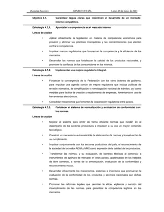 (Segunda Sección) DIARIO OFICIAL Lunes 20 de mayo de 2013
Objetivo 4.7. Garantizar reglas claras que incentiven el desarrollo de un mercado
interno competitivo.
Estrategia 4.7.1. Apuntalar la competencia en el mercado interno.
Líneas de acción
• Aplicar eficazmente la legislación en materia de competencia económica para
prevenir y eliminar las prácticas monopólicas y las concentraciones que atenten
contra la competencia.
• Impulsar marcos regulatorios que favorezcan la competencia y la eficiencia de los
mercados.
• Desarrollar las normas que fortalezcan la calidad de los productos nacionales, y
promover la confianza de los consumidores en los mismos.
Estrategia 4.7.2. Implementar una mejora regulatoria integral.
Líneas de acción
• Fortalecer la convergencia de la Federación con los otros órdenes de gobierno,
para impulsar una agenda común de mejora regulatoria que incluya políticas de
revisión normativa, de simplificación y homologación nacional de trámites, así como
medidas para facilitar la creación y escalamiento de empresas, fomentando el uso de
herramientas electrónicas.
• Consolidar mecanismos que fomenten la cooperación regulatoria entre países.
Estrategia 4.7.3. Fortalecer el sistema de normalización y evaluación de conformidad con
las normas.
Líneas de acción
• Mejorar el sistema para emitir de forma eficiente normas que incidan en el
desempeño de los sectores productivos e impulsen a su vez un mayor contenido
tecnológico.
• Construir un mecanismo autosostenible de elaboración de normas y la evaluación de
su cumplimiento.
• Impulsar conjuntamente con los sectores productivos del país, el reconocimiento de
la sociedad de los sellos NOM y NMX como expresión de la calidad de los productos.
• Transformar las normas, y su evaluación, de barreras técnicas al comercio, a
instrumentos de apertura de mercado en otros países, apalancadas en los tratados
de libre comercio, a través de la armonización, evaluación de la conformidad y
reconocimiento mutuo.
• Desarrollar eficazmente los mecanismos, sistemas e incentivos que promuevan la
evaluación de la conformidad de los productos y servicios nacionales con dichas
normas.
• Promover las reformas legales que permitan la eficaz vigilancia y sanción del
incumplimiento de las normas, para garantizar la competencia legítima en los
mercados.
 