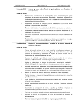 (Segunda Sección) DIARIO OFICIAL Lunes 20 de mayo de 2013
Estrategia 4.8.3. Orientar y hacer más eficiente el gasto público para fortalecer el
mercado interno.
Líneas de acción
• Promover las contrataciones del sector público como herramienta para operar
programas de desarrollo de proveedores, enfocados a incrementar la participación
de empresas nacionales en la cadena de valor y mejorar las condiciones de compra
para las dependencias y entidades.
• Implementar esquemas de compras públicas estratégicas que busquen atraer
inversión y transferencia de tecnologías.
• Promover la innovación a través de la demanda de bienes y servicios del gobierno.
• Incrementar el aprovechamiento de las reservas de compras negociadas en los
tratados de libre comercio.
• Desarrollar un sistema de compensaciones industriales para compras estratégicas de
gobierno.
• Fortalecer los mecanismos para asegurar que las compras de gobierno privilegien
productos certificados conforme a las Normas Oficiales Mexicanas.
Estrategia 4.8.4. Impulsar a los emprendedores y fortalecer a las micro, pequeñas y
medianas empresas.
Líneas de acción
• Apoyar la inserción exitosa de las micro, pequeñas y medianas empresas a las
cadenas de valor de los sectores estratégicos de mayor dinamismo, con más
potencial de crecimiento y generación de empleo, de común acuerdo con los
gobiernos de las entidades federativas del país.
• Impulsar la actividad emprendedora mediante la generación de un entorno
educativo, de financiamiento, protección legal y competencia adecuados.
• Diseñar e implementar un sistema de información, seguimiento, evaluación y
difusión del impacto de emprendedores y micro, pequeñas y medianas empresas.
• Impulsar programas que desarrollen capacidades intensivas en tecnologías de la
información y la comunicación, así como la innovación para promover la creación de
ecosistemas de alto valor agregado de las micro, pequeñas y medianas empresas.
• Mejorar los servicios de asesoría técnica para generar una cultura empresarial.
• Facilitar el acceso a financiamiento y capital para emprendedores y micro, pequeñas
y medianas empresas.
• Crear vocaciones emprendedoras desde temprana edad para aumentar la masa
crítica de emprendedores.
• Apoyar el escalamiento empresarial de las micro, pequeñas y medianas empresas
mexicanas.
• Incrementar la participación de micro, pequeñas y medianas empresas en
encadenamientos productivos, así como su capacidad exportadora.
• Fomentar los proyectos de los emprendedores sociales, verdes y de alto impacto.
• Impulsar la creación de ocupaciones a través del desarrollo de proyectos de
emprendedores.
• Fomentar la creación y sostenibilidad de las empresas pequeñas formales.
 
