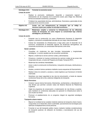 Lunes 20 de mayo de 2013 DIARIO OFICIAL (Segunda Sección)
Estrategia 4.8.5. Fomentar la economía social.
Líneas de acción
• Realizar la promoción, visibilización, desarrollo y cooperación regional e
intersectorial de las empresas de la economía social, para mitigar las diferentes
formas de exclusión económica y productiva.
• Fortalecer las capacidades técnicas, administrativas, financieras y gerenciales de las
empresas de la economía social.
Objetivo 4.9. Contar con una infraestructura de transporte que se refleje en
menores costos para realizar la actividad económica.
Estrategia 4.9.1. Modernizar, ampliar y conservar la infraestructura de los diferentes
modos de transporte, así como mejorar su conectividad bajo criterios
estratégicos y de eficiencia.
Líneas de acción
• Fomentar que la construcción de nueva infraestructura favorezca la integración
logística y aumente la competitividad derivada de una mayor interconectividad.
• Evaluar las necesidades de infraestructura a largo plazo para el desarrollo de la
economía, considerando el desarrollo regional, las tendencias demográficas, las
vocaciones económicas y la conectividad internacional, entre otros.
Sector carretero
• Consolidar y/o modernizar los ejes troncales transversales y longitudinales
estratégicos, y concluir aquellos que se encuentren pendientes.
• Mejorar y modernizar la red de caminos rurales y alimentadores.
• Conservar y mantener en buenas condiciones los caminos rurales de las zonas más
marginadas del país, a través del Programa de Empleo Temporal (PET).
• Modernizar las carreteras interestatales.
• Llevar a cabo la construcción de libramientos, incluyendo entronques, distribuidores y
accesos.
• Ampliar y construir tramos carreteros mediante nuevos esquemas de financiamiento.
• Realizar obras de conexión y accesos a nodos logísticos que favorezcan el tránsito
intermodal.
• Garantizar una mayor seguridad en las vías de comunicación, a través de mejores
condiciones físicas de la red y sistemas inteligentes de transporte.
Sector ferroviario
• Construir nuevos tramos ferroviarios, libramientos, acortamientos y relocalización de
vías férreas que permitan conectar nodos del Sistema Nacional de Plataformas
Logísticas.
• Vigilar los programas de conservación y modernización de vías férreas y puentes,
para mantener en condiciones adecuadas de operación la infraestructura sobre la
que circulan los trenes.
• Promover el establecimiento de un programa integral de seguridad estratégica
ferroviaria.
Transporte urbano masivo
• Mejorar la movilidad de las ciudades mediante sistemas de transporte urbano masivo,
congruentes con el desarrollo urbano sustentable, aprovechando las tecnologías para
optimizar el desplazamiento de las personas.
• Fomentar el uso del transporte público masivo mediante medidas complementarias
de transporte peatonal, de utilización de bicicletas y racionalización del uso del
automóvil.
 