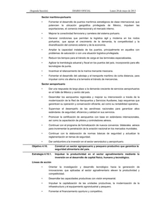 (Segunda Sección) DIARIO OFICIAL Lunes 20 de mayo de 2013
Sector marítimo-portuario
• Fomentar el desarrollo de puertos marítimos estratégicos de clase internacional, que
potencien la ubicación geográfica privilegiada de México, impulsen las
exportaciones, el comercio internacional y el mercado interno.
• Mejorar la conectividad ferroviaria y carretera del sistema portuario.
• Generar condiciones que permitan la logística ágil y moderna en los nodos
portuarios, que apoye el crecimiento de la demanda, la competitividad y la
diversificación del comercio exterior y de la economía.
• Ampliar la capacidad instalada de los puertos, principalmente en aquellos con
problemas de saturación o con una situación logística privilegiada.
• Reducir los tiempos para el tránsito de carga en las terminales especializadas.
• Agilizar la tramitología aduanal y fiscal en los puertos del país, incorporando para ello
tecnologías de punta.
• Incentivar el relanzamiento de la marina mercante mexicana.
• Fomentar el desarrollo del cabotaje y el transporte marítimo de corta distancia, para
impulsar como vía alterna a la terrestre el tránsito de mercancías.
Sector aeroportuario
• Dar una respuesta de largo plazo a la demanda creciente de servicios aeroportuarios
en el Valle de México y centro del país.
• Desarrollar los aeropuertos regionales y mejorar su interconexión a través de la
modernización de la Red de Aeropuertos y Servicios Auxiliares, bajo esquemas que
garanticen su operación y conservación eficiente, así como su rentabilidad operativa.
• Supervisar el desempeño de las aerolíneas nacionales para garantizar altos
estándares de seguridad, eficiencia y calidad en sus servicios.
• Promover la certificación de aeropuertos con base en estándares internacionales,
así como la capacitación de pilotos y controladores aéreos.
• Continuar con el programa de formalización de nuevos convenios bilaterales aéreos
para incrementar la penetración de la aviación nacional en los mercados mundiales.
• Continuar con la elaboración de normas básicas de seguridad y actualizar la
reglamentación en temas de seguridad.
• Dar certidumbre a la inversión en el sector aeronáutico y aeroportuario.
Objetivo 4.10. Construir un sector agropecuario y pesquero productivo que garantice la
seguridad alimentaria del país.
Estrategia 4.10.1. Impulsar la productividad en el sector agroalimentario mediante la
inversión en el desarrollo de capital físico, humano y tecnológico.
Líneas de acción
• Orientar la investigación y desarrollo tecnológico hacia la generación de
innovaciones que aplicadas al sector agroalimentario eleven la productividad y
competitividad.
• Desarrollar las capacidades productivas con visión empresarial.
• Impulsar la capitalización de las unidades productivas, la modernización de la
infraestructura y el equipamiento agroindustrial y pesquero.
• Fomentar el financiamiento oportuno y competitivo.
 