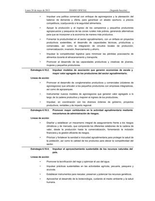 Lunes 20 de mayo de 2013 DIARIO OFICIAL (Segunda Sección)
• Impulsar una política comercial con enfoque de agronegocios y la planeación del
balance de demanda y oferta, para garantizar un abasto oportuno, a precios
competitivos, coadyuvando a la seguridad alimentaria.
• Apoyar la producción y el ingreso de los campesinos y pequeños productores
agropecuarios y pesqueros de las zonas rurales más pobres, generando alternativas
para que se incorporen a la economía de manera más productiva.
• Fomentar la productividad en el sector agroalimentario, con un énfasis en proyectos
productivos sostenibles, el desarrollo de capacidades técnicas, productivas y
comerciales, así como la integración de circuitos locales de producción,
comercialización, inversión, financiamiento y ahorro.
• Impulsar la competitividad logística para minimizar las pérdidas poscosecha de
alimentos durante el almacenamiento y transporte.
• Promover el desarrollo de las capacidades productivas y creativas de jóvenes,
mujeres y pequeños productores.
Estrategia 4.10.2. Impulsar modelos de asociación que generen economías de escala y
mayor valor agregado de los productores del sector agroalimentario.
Líneas de acción
• Promover el desarrollo de conglomerados productivos y comerciales (clústeres de
agronegocios) que articulen a los pequeños productores con empresas integradoras,
así como de agroparques.
• Instrumentar nuevos modelos de agronegocios que generen valor agregado a lo
largo de la cadena productiva y mejoren el ingreso de los productores.
• Impulsar, en coordinación con los diversos órdenes de gobierno, proyectos
productivos, rentables y de impacto regional.
Estrategia 4.10.3. Promover mayor certidumbre en la actividad agroalimentaria mediante
mecanismos de administración de riesgos.
Líneas de acción
• Diseñar y establecer un mecanismo integral de aseguramiento frente a los riesgos
climáticos y de mercado, que comprenda los diferentes eslabones de la cadena de
valor, desde la producción hasta la comercialización, fomentando la inclusión
financiera y la gestión eficiente de riesgos.
• Priorizar y fortalecer la sanidad e inocuidad agroalimentaria para proteger la salud de
la población, así como la calidad de los productos para elevar la competitividad del
sector.
Estrategia 4.10.4. Impulsar el aprovechamiento sustentable de los recursos naturales del
país.
Líneas de acción
• Promover la tecnificación del riego y optimizar el uso del agua.
• Impulsar prácticas sustentables en las actividades agrícola, pecuaria, pesquera y
acuícola.
• Establecer instrumentos para rescatar, preservar y potenciar los recursos genéticos.
• Aprovechar el desarrollo de la biotecnología, cuidando el medio ambiente y la salud
humana.
 