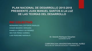 PLAN NACIONAL DE DESARROLLO 2015-2018
PRESIDENTE JUAN MANUEL SANTOS A LA LUZ
DE LAS TEORÍAS DEL DESARROLLO
PAT COLECTIVO
BERNARDO BALLESTEROS RAVALES
CESAR MADERO VERGARA
DANIELA LORDUY GUTIÉRREZ
HÉCTOR PÉREZ CORREA
LUIS PERDOMO NARANJO
Dr. Gerardo Rodríguez Estupiñan
Coordinador de Pat
CORPORACION UNIVERSITARIA RAFAEL NUÑEZ
FACULTAD DE CIENCIAS SOCIALES Y HUMANAS 2015
 