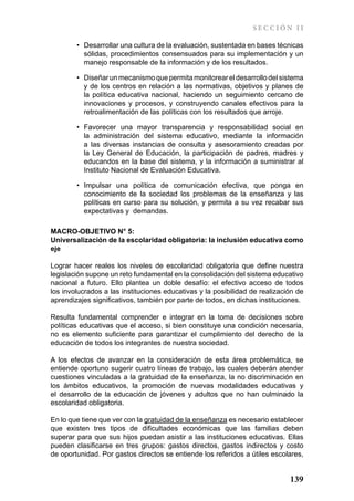 SECCIÓN II

        •	 Desarrollar una cultura de la evaluación, sustentada en bases técnicas
           sólidas, procedimientos consensuados para su implementación y un
           manejo responsable de la información y de los resultados.

        •	 Diseñar un mecanismo que permita monitorear el desarrollo del sistema
           y de los centros en relación a las normativas, objetivos y planes de
           la política educativa nacional, haciendo un seguimiento cercano de
           innovaciones y procesos, y construyendo canales efectivos para la
           retroalimentación de las políticas con los resultados que arroje.

        •	 Favorecer una mayor transparencia y responsabilidad social en
           la administración del sistema educativo, mediante la información
           a las diversas instancias de consulta y asesoramiento creadas por
           la Ley General de Educación, la participación de padres, madres y
           educandos en la base del sistema, y la información a suministrar al
           Instituto Nacional de Evaluación Educativa.

        •	 Impulsar una política de comunicación efectiva, que ponga en
           conocimiento de la sociedad los problemas de la enseñanza y las
           políticas en curso para su solución, y permita a su vez recabar sus
           expectativas y demandas.

MACRO-OBJETIVO N° 5:
Universalización de la escolaridad obligatoria: la inclusión educativa como
eje

Lograr hacer reales los niveles de escolaridad obligatoria que define nuestra
legislación supone un reto fundamental en la consolidación del sistema educativo
nacional a futuro. Ello plantea un doble desafío: el efectivo acceso de todos
los involucrados a las instituciones educativas y la posibilidad de realización de
aprendizajes significativos, también por parte de todos, en dichas instituciones.

Resulta fundamental comprender e integrar en la toma de decisiones sobre
políticas educativas que el acceso, si bien constituye una condición necesaria,
no es elemento suficiente para garantizar el cumplimiento del derecho de la
educación de todos los integrantes de nuestra sociedad.

A los efectos de avanzar en la consideración de esta área problemática, se
entiende oportuno sugerir cuatro líneas de trabajo, las cuales deberán atender
cuestiones vinculadas a la gratuidad de la enseñanza, la no discriminación en
los ámbitos educativos, la promoción de nuevas modalidades educativas y
el desarrollo de la educación de jóvenes y adultos que no han culminado la
escolaridad obligatoria.

En lo que tiene que ver con la gratuidad de la enseñanza es necesario establecer
que existen tres tipos de dificultades económicas que las familias deben
superar para que sus hijos puedan asistir a las instituciones educativas. Ellas
pueden clasificarse en tres grupos: gastos directos, gastos indirectos y costo
de oportunidad. Por gastos directos se entiende los referidos a útiles escolares,


                                                                             139
 