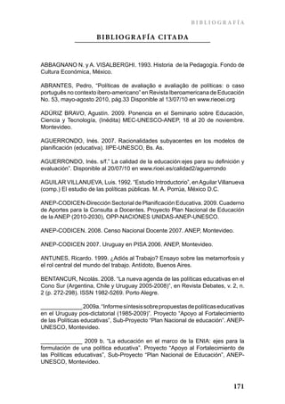 BIBLIO GRAFÍA

                     BIBLIO GR AFÍA CITADA


ABBAGNANO N. y A. VISALBERGHI. 1993. Historia de la Pedagogía. Fondo de
Cultura Económica, México.

ABRANTES, Pedro, “Políticas de avaliação e avaliação de políticas: o caso
português no contexto ibero-americano” en Revista Iberoamericana de Educación
No. 53, mayo-agosto 2010, pág.33 Disponible al 13/07/10 en www.rieoei.org

ADÚRIZ BRAVO, Agustín. 2009. Ponencia en el Seminario sobre Educación,
Ciencia y Tecnología, (Inédita) MEC-UNESCO-ANEP, 18 al 20 de noviembre.
Montevideo.

AGUERRONDO, Inés. 2007. Racionalidades subyacentes en los modelos de
planificación (educativa). IIPE-UNESCO, Bs. As.

AGUERRONDO, Inés. s/f.” La calidad de la educación:ejes para su definición y
evaluación”. Disponible al 20/07/10 en www.rioei.es/calidad2/aguerrondo

AGUILAR VILLANUEVA, Luis. 1992. “Estudio Introductorio”, en Aguilar Villanueva
(comp.) El estudio de las políticas públicas. M. A. Porrúa, México D.C.

ANEP-CODICEN-Dirección Sectorial de Planificación Educativa. 2009. Cuaderno
de Aportes para la Consulta a Docentes. Proyecto Plan Nacional de Educación
de la ANEP (2010-2030), OPP-NACIONES UNIDAS-ANEP-UNESCO.

ANEP-CODICEN. 2008. Censo Nacional Docente 2007. ANEP, Montevideo.

ANEP-CODICEN 2007. Uruguay en PISA 2006. ANEP, Montevideo.

ANTUNES, Ricardo. 1999. ¿Adiós al Trabajo? Ensayo sobre las metamorfosis y
el rol central del mundo del trabajo. Antídoto, Buenos Aires.

BENTANCUR, Nicolás. 2008. “La nueva agenda de las políticas educativas en el
Cono Sur (Argentina, Chile y Uruguay 2005-2008)”, en Revista Debates, v. 2, n.
2 (p. 272-298). ISSN 1982-5269. Porto Alegre.

_____________ 2009a. “Informe síntesis sobre propuestas de políticas educativas
en el Uruguay pos-dictatorial (1985-2009)”. Proyecto “Apoyo al Fortalecimiento
de las Políticas educativas”, Sub-Proyecto “Plan Nacional de educación”. ANEP-
UNESCO, Montevideo.

_____________ 2009 b. “La educación en el marco de la ENIA: ejes para la
formulación de una política educativa”. Proyecto “Apoyo al Fortalecimiento de
las Políticas educativas”, Sub-Proyecto “Plan Nacional de Educación”, ANEP-
UNESCO, Montevideo.



                                                                          171
 