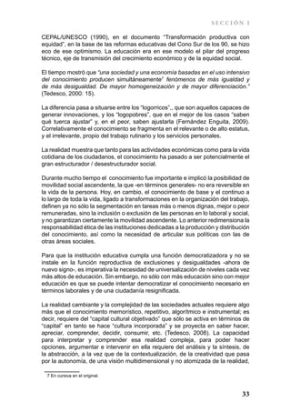 SECCIÓN I

CEPAL/UNESCO (1990), en el documento “Transformación productiva con
equidad”, en la base de las reformas educativas del Cono Sur de los 90, se hizo
eco de ese optimismo. La educación era en ese modelo el pilar del progreso
técnico, eje de transmisión del crecimiento económico y de la equidad social.

El tiempo mostró que “una sociedad y una economía basadas en el uso intensivo
del conocimiento producen simultáneamente7 fenómenos de más igualdad y
de más desigualdad. De mayor homogeneización y de mayor diferenciación.”
(Tedesco, 2000: 15).

La diferencia pasa a situarse entre los “logorricos”,, que son aquellos capaces de
generar innovaciones, y los “logopobres”, que en el mejor de los casos “saben
qué tuerca ajustar” y, en el peor, saben ajustarla (Fernández Enguita, 2009).
Correlativamente el conocimiento se fragmenta en el relevante o de alto estatus,
y el irrelevante, propio del trabajo rutinario y los servicios personales.

La realidad muestra que tanto para las actividades económicas como para la vida
cotidiana de los ciudadanos, el conocimiento ha pasado a ser potencialmente el
gran estructurador / desestructurador social.

Durante mucho tiempo el conocimiento fue importante e implicó la posibilidad de
movilidad social ascendente, la que -en términos generales- no era reversible en
la vida de la persona. Hoy, en cambio, el conocimiento de base y el continuo a
lo largo de toda la vida, ligado a transformaciones en la organización del trabajo,
definen ya no sólo la segmentación en tareas más o menos dignas, mejor o peor
remuneradas, sino la inclusión o exclusión de las personas en lo laboral y social,
y no garantizan ciertamente la movilidad ascendente. Lo anterior redimensiona la
responsabilidad ética de las instituciones dedicadas a la producción y distribución
del conocimiento, así como la necesidad de articular sus políticas con las de
otras áreas sociales.

Para que la institución educativa cumpla una función democratizadora y no se
instale en la función reproductiva de exclusiones y desigualdades -ahora de
nuevo signo-, es imperativa la necesidad de universalización de niveles cada vez
más altos de educación. Sin embargo, no sólo con más educación sino con mejor
educación es que se puede intentar democratizar el conocimiento necesario en
términos laborales y de una ciudadanía resignificada.

La realidad cambiante y la complejidad de las sociedades actuales requiere algo
más que el conocimiento memorístico, repetitivo, algorítmico e instrumental; es
decir, requiere del “capital cultural objetivado” que sólo se activa en términos de
“capital” en tanto se hace “cultura incorporada” y se proyecta en saber hacer,
apreciar, comprender, decidir, consumir, etc. (Tedesco, 2008). La capacidad
para interpretar y comprender esa realidad compleja, para poder hacer
opciones, argumentar e intervenir en ella requiere del análisis y la síntesis, de
la abstracción, a la vez que de la contextualización, de la creatividad que pasa
por la autonomía, de una visión multidimensional y no atomizada de la realidad,

  7 En cursiva en el original.



                                                                                33
 