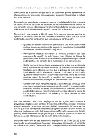 A P ORT E S A L P L A N NAC IONA L DE E DU C AC IÓN 2 0 1 0 - 2 0 3 0

acentuación de dualismos en que deriva en ocasiones, puede representar un
afianzamiento de tendencias conservadoras, avivando intolerancias e incluso
fundamentalismos.

En tercer lugar, se configura una concepción que vincula la ciudadanía a procesos
de democratización del poder. En este caso, se asume que el carácter jurídico es
una condición primera y básica para transformar la ciudadanía, pero se profundiza
más allá de los límites de la consagración formal de los derechos.

Recuperando nuevamente a Gentili, cabe decir que en esta perspectiva se
apuesta a la construcción de una ciudadanía entendida como práctica social
sustentada en ciertas condiciones que se explicitan a continuación.

        •	 Igualdad: no sólo en términos de pertenecer a una misma comunidad
           política, sino en un sentido más sustantivo, más radical. La igualdad
           se define en relación a la noción de justicia.

        •	 Participación efectiva: trasciende el ejercicio periódico del voto
           asociado a la elección de autoridades, cuyo objetivo es delegar la
           gestión de poder. Refiere a la transferencia progresiva del ejercicio del
           poder político, del control y de la fiscalización a las comunidades.

        •	 Solidaridad: se entiende desde una concepción activa, que se distancia
           de la actualización de viejos sistemas de caridad y asistencialismo
           focalizado cuyo objetivo es evitar que la pobreza se torne amenaza.
           Implica la disposición a la construcción de condiciones de distribución
           igualitaria de los derechos, suponiendo decisiones a nivel de políticas
           públicas, áreas de inversión y sacrificio de ciertos sectores que
           conservan / acumulan privilegios en desmedro de otros.

        •	 Construcción de un horizonte utópico: la ciudadanía se construye en el
           marco de un proyecto que persigue la transformación y la emancipación
           humanas, no como apuesta a un camino definido y cerrado, sino como
           posibilidad de pensar y construir alternativas. Esto abarca la esfera de
           los derechos, las prácticas, los valores y principios morales sociales
           e individuales.

Los tres modelos / discursos desplegados se han ligado históricamente a
proyectos pedagógicos con sentidos divergentes, si bien las políticas y prácticas
educativas tienden a expresar una complejidad y un carácter híbrido mayores
que los que estos paradigmas interpretativos logran capturar. De todos modos, es
claro que cualquier proyecto de transformación del formato escolar exige debatir
previa y simultáneamente un programa que la sustente, pautando rumbos en
torno a las viejas interrogantes de en qué y para qué educamos.

Un aporte interesante en esa dirección es la propuesta de Martín (2006), quien
asumiendo -desde una lectura filosófica y pedagógica consistente- el horizonte
de la Educación para la Ciudadanía, sitúa como posible itinerario de finalidades



58
 