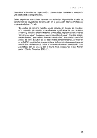 SECCIÓN I

desarrollar actividades de organización / comunicación, favorecer la innovación
y la creatividad en el aprendizaje.

Estas exigencias curriculares también se extienden lógicamente al reto de
transformar las trayectorias de formación en la Educación Técnico Profesional
en América Latina. Por ello,
     “El objetivo es convertir nuestras viejas escuelas en lugares de investiga-
     ción, creación, producción y transferencia significativa de conocimientos
     sociales y actitudes emprendedoras. El resultado, la proliferación social de
     ‘cerebros en obra’, ‘corazones comprometidos de obra’, ‘mentes apasio-
     nadas de obra’, ‘pensadores innovadores de obra’, ‘emprendedores infati-
     gables de obra’. El futuro de las sociedades latinoamericanas, su lugar en
     el siglo XXI, su definitiva emancipación e independencia económica no se
     construirán con las manos. Serán el resultado de mentes y corazones com-
     prometidos con las ideas y con el futuro de la sociedad de la que forman
     parte.” (Valdés Cifuentes, 2009: 2).




                                                                              65
 