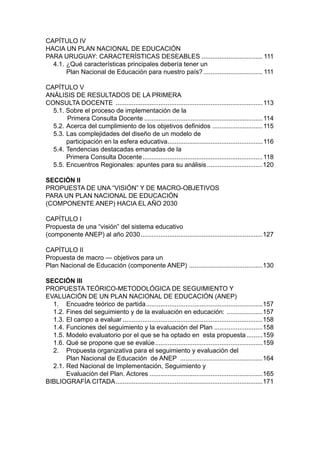 CAPÍTULO IV
HACIA UN PLAN NACIONAL DE EDUCACIÓN
PARA URUGUAY: CARACTERÍSTICAS DESEABLES................................... 111
  4.1.	¿Qué características principales debería tener un
  	    Plan Nacional de Educación para nuestro país?.................................. 111

CAPÍTULO V
ANÁLISIS DE RESULTADOS DE LA PRIMERA
CONSULTA DOCENTE ................................................................................... 113
  5.1. Sobre el proceso de implementación de la
  	     Primera Consulta Docente................................................................... 114
  5.2. 	 cerca del cumplimiento de los objetivos definidos ............................ 115
       A
  5.3. 	 as complejidades del diseño de un modelo de
       L
  	    participación en la esfera educativa..................................................... 116
                                               .
  5.4. 	 endencias destacadas emanadas de la
       T
  	    Primera Consulta Docente.................................................................... 118
  5.5. 	 ncuentros Regionales: apuntes para su análisis................................120
       E

SECCIÓN II
PROPUESTA DE UNA “VISIÓN” Y DE MACRO-OBJETIVOS
PARA UN PLAN NACIONAL DE EDUCACIÓN
(COMPONENTE ANEP) HACIA EL AÑO 2030

CAPÍTULO I
Propuesta de una “visión” del sistema educativo
(componente ANEP) al año 2030.....................................................................127

CAPÍTULO II
Propuesta de macro — objetivos para un
Plan Nacional de Educación (componente ANEP) . ........................................130

SECCIÓN III
PROPUESTA TEÓRICO-METODOLÓGICA DE SEGUIMIENTO Y
EVALUACIÓN DE UN PLAN NACIONAL DE EDUCACIÓN (ANEP)
  1. 	 Encuadre teórico de partida..................................................................157
  1.2. 	 ines del seguimiento y de la evaluación en educación: . ...................157
       F
  1.3. 	 l campo a evaluar...............................................................................158
       E
  1.4. 	 unciones del seguimiento y la evaluación del Plan............................158
       F
  1.5. 	 odelo evaluatorio por el que se ha optado en esta propuesta..........159
       M
  1.6. 	 ué se propone que se evalúe.............................................................159
       Q
  2. 	 Propuesta organizativa para el seguimiento y evaluación del
  	    Plan Nacional de Educación de ANEP ...............................................164
  2.1. 	 ed Nacional de Implementación, Seguimiento y
       R
  	    Evaluación del Plan. Actores................................................................165
BIBLIOGRAFÍA CITADA...................................................................................171
 