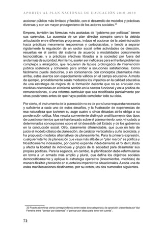 A P ORT E S A L P L A N NAC IONA L DE E DU C AC IÓN 2 0 1 0 - 2 0 3 0

accionar público más limitado y flexible, con el desarrollo de modelos y prácticas
diversas y con un mayor protagonismo de los actores sociales.33

Empero, también las fórmulas más acotadas de “gobierno por políticas” tienen
sus carencias. La ausencia de un plan director conspira contra la debida
articulación entre diferentes programas, induce el accionar de la administración
hacia prácticas meramente responsivas y cortoplacistas, y tiende a separar
rígidamente la regulación de un sector social entre actividades de dirección,
resueltas en el centro del sistema de acuerdo a modalidades comúnmente
tecnocráticas, y a prácticas efectivas libradas a la sociedad por fuera del
andamiaje de autoridad. Asimismo, suelen ser ineficaces para enfrentar problemas
complejos y arraigados, que requieren de lapsos prolongados de intervención
pública sostenida y coherente para arribar a soluciones satisfactorias. Como
fácilmente puede deducirse, y en consonancia con conceptos plasmados más
arriba, estos asertos son especialmente válidos en el campo educativo. A modo
de ejemplo, probablemente serán modestos los impactos en la calidad educativa
de una estrategia de mejora de la formación docente que no se articulen con
medidas orientadas en el mismo sentido en la carrera funcional y en la política de
remuneraciones, o una reforma curricular que sea modificada parcialmente por
otras posteriores antes de que haya podido completar todo su ciclo.

Por cierto, el instrumento de la planeación no es de por sí una respuesta necesaria
y suficiente a cada uno de estos desafíos, y la frustración de experiencias de
esa naturaleza que tuvieron su auge cuatro o cinco décadas atrás obliga a su
ponderación crítica. Mas resulta conveniente distinguir analíticamente dos tipos
de cuestionamientos que se han lanzado sobre el planeamiento: uno, vinculado a
determinadas concepciones sobre el rol deseable del Estado y de los gobiernos
en la conducción social. Otro, claramente diferenciable, que puso en tela de
juicio el modelo clásico de planeación, de carácter verticalista y cuño tecnicista, y
ha propuesto modelos alternativos de planeamiento. Para la primera expresión,
cualquier intento de planeación que vaya más allá de un “plan marco” es política y
filosóficamente indeseable, por cuanto expande indebidamente el rol del Estado
y afecta la libertad de individuos y grupos de la sociedad para desarrollar sus
propias políticas. Para la segunda, en cambio, la planificación debe reformularse
en torno a un armado más amplio y plural, que defina los objetivos sociales
democráticamente y aplique la estrategia operativa (lineamientos, medidas) de
manera flexible y teniendo en cuenta los imperativos situacionales. A cada una de
estas manifestaciones destinamos, por su orden, los dos numerales siguientes.




  33 Puede advertirse cierta correspondencia entre estas dos categorías y la oposición presentada por Vaz
  Ferreira entre “pensar por sistemas” y “pensar por ideas para tener en cuenta”.



72
 