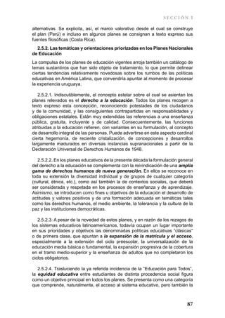 SECCIÓN I

alternativas. Se explicita, así, el marco valorativo desde el cual se construye
el plan (Perú) e incluso en algunos planes se consignan a texto expreso sus
fuentes filosóficas (Costa Rica).
  2.5.2. Las temáticas y orientaciones priorizadas en los Planes Nacionales
de Educación
La compulsa de los planes de educación vigentes arroja también un catálogo de
temas sustantivos que han sido objeto de tratamiento, lo que permite delinear
ciertas tendencias relativamente novedosas sobre los rumbos de las políticas
educativas en América Latina, que convendría apuntar al momento de procesar
la experiencia uruguaya.

   2.5.2.1. Indiscutiblemente, el concepto estelar sobre el cual se asientan los
planes relevados es el derecho a la educación. Todos los planes recogen a
texto expreso esta concepción, reconociendo potestades de los ciudadanos
y de la comunidad, y las consiguientes contrapartidas en responsabilidades y
obligaciones estatales. Están muy extendidas las referencias a una enseñanza
pública, gratuita, incluyente y de calidad. Consecuentemente, las funciones
atribuidas a la educación refieren, con variantes en su formulación, al concepto
de desarrollo integral de las personas. Puede advertirse en este aspecto cardinal
cierta hegemonía, de reciente cristalización, de concepciones y desarrollos
largamente madurados en diversas instancias supranacionales a partir de la
Declaración Universal de Derechos Humanos de 1948.

   2.5.2.2. En los planes educativos de la presente década la formulación general
del derecho a la educación se complementa con la reivindicación de una amplia
gama de derechos humanos de nueva generación. En ellos se reconoce en
toda su extensión la diversidad individual y de grupos de cualquier categoría
(cultural, étnica, etc.), como así también la de contextos sociales, que deberá
ser considerada y respetada en los procesos de enseñanza y de aprendizaje.
Asimismo, se introducen como fines u objetivos de la educación el desarrollo de
actitudes y valores positivos y de una formación adecuada en temáticas tales
como los derechos humanos, el medio ambiente, la tolerancia y la cultura de la
paz y las instituciones democráticas.

   2.5.2.3. A pesar de la novedad de estos planes, y en razón de los rezagos de
los sistemas educativos latinoamericanos, todavía ocupan un lugar importante
en sus prioridades y objetivos las denominadas políticas educativas “clásicas”
o de primera clase, que apuntan a la expansión de la matrícula y el acceso,
especialmente a la extensión del ciclo preescolar, la universalización de la
educación media básica o fundamental, la expansión progresiva de la cobertura
en el tramo medio-superior y la enseñanza de adultos que no completaron los
ciclos obligatorios.

   2.5.2.4. Trasluciendo la ya referida incidencia de la “Educación para Todos”,
la equidad educativa entre estudiantes de distinta procedencia social figura
como un objetivo principal en todos los planes. Se presenta como una categoría
que comprende, naturalmente, el acceso al sistema educativo, pero también la



                                                                              87
 