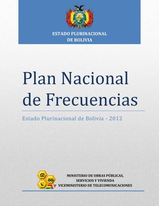 ESTADO PLURINACIONAL
                DE BOLIVIA




Plan Nacional
de Frecuencias
Estado Plurinacional de Bolivia - 2012




                 MINISTERIO DE OBRAS PÚBLICAS,
                      SERVICIOS Y VIVIENDA
             VICEMINISTERIO DE TELECOMUNICACIONES
 