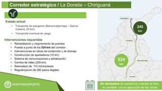 Intervenciones requeridas
• Rehabilitación y mejoramiento de puentes
• Puesta a punto de los 524 km del corredor
• Intervenciones en obras de contención y de drenaje
• Construcción de apartaderos (10 km)
• Sistema de comunicaciones y señalización
• Cambio de rieles (200 km)
• Reemplazo de 110 mil traviesas
• Regularización de 280 pasos ilegales
Estado actual
• Transporte de pasajeros (Barrancabermeja – García
Cadena, 25 km)
• Transporte eventual de carga
524
km
245
km
En diciembre se pondrá en marcha el tren,
en paralelo con la ejecución de las obras
Corredor estratégico / La Dorada – Chiriguaná
 