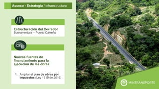 15
Acceso - Estrategia / infraestructura
Estructuración del Corredor
Buenaventura – Puerto Carreño
Nuevas fuentes de
financiamiento para la
ejecución de las obras:
1. Ampliar el plan de obras por
impuestos (Ley 1819 de 2016)
 