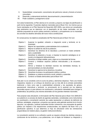 X.     Sostenibilidad, conservación, conocimiento del patrimonio natural y fomento al turismo
        comunitario
XI.     Desarrollo y ordenamiento territorial, desconcentración y descentralización
XII.    Poder ciudadano y protagonismo social

Con estos fundamentos, el Plan aterriza en lo concreto y propone una lógica de planificación a
partir de los siguientes 12 grandes objetivos nacionales para el Buen Vivir, los mismos que ya
fueron planteados en el Plan Nacional de Desarrollo 2007-2009 y que ahora son actualizados
bajo parámetros que se relacionan con el desempeño de las metas nacionales, con las
distintas propuestas de acción pública sectorial y territorial, y principalmente con la necesidad
de concretar los desafíos derivados del nuevo marco constitucional.

En consecuencia, los objetivos actualizados del Plan Nacional para el Buen Vivir son:

  Objetivo 1.  Auspiciar la igualdad, cohesión e integración social y territorial, en la
               diversidad.
  Objetivo 2.  Mejorar las capacidades y potencialidades de la ciudadanía.
  Objetivo 3.  Mejorar la calidad de vida de la población.
  Objetivo 4.  Garantizar los derechos de la naturaleza y promover un medio ambiente
               sano y sustentable
  Objetivo 5.  Garantizar la soberanía y la paz, e impulsar la inserción estratégica en el
               mundo y la integración latinoamericana.
  Objetivo 6.  Garantizar el trabajo estable, justo y digno en su diversidad de formas
  Objetivo 7.  Construir y fortalecer espacios públicos interculturales y de encuentro
               común.
  Objetivo 8.  Afirmar y fortalecer la identidad nacional, las identidades diversas, la
               plurinacionalidad y la interculturalidad.
  Objetivo 9.  Garantizar la vigencia de los derechos y la justicia.
  Objetivo 10. Garantizar el acceso a la participación pública y política.
  Objetivo 11. Establecer un sistema económico social, solidario y sostenible.
  Objetivo 12. Construir un Estado democrático para el Buen Vivir

Este plan no es concebido como la suma de partes y elementos dispersos. Tiene una mirada
integradora, basada en un enfoque de derechos que va más allá de la entrada sectorialista
tradicional, y tiene como ejes la sustentabilidad ambiental y las equidades de género,
generacional, intercultural y territorial. La armonización de lo sectorial con los objetivos
nacionales supuso un gran esfuerzo de coordinación y articulación interestatal para conjugar la
problemática, las políticas y las visiones sectoriales con los grandes intereses nacionales.

Para propiciar esta articulación, la formulación del Plan Nacional para el Buen Vivir 2009-2013
se sustentó en un proceso de diseño de agendas sectoriales, consideradas como instrumentos
de coordinación y concertación sectorial, las cuales representan un esfuerzo de definición de
políticas, estrategias, programas y proyectos que ejecuta cada gabinete sectorial de la función
ejecutiva. Las agendas y políticas sectoriales brindan coherencia a las propuestas de gestión
pública con respecto a las disposiciones constitucionales, los objetivos del Buen Vivir y la
planificación operativa, lo que determina un flujo de articulación entre las orientaciones
programáticas de mediano plazo y la gestión institucional efectiva.

La concertación sectorial no es suficiente cuando se requiere articular las distintas visiones y
condiciones de los territorios y sus poblaciones, con el objeto de fortalecer su integración y

                                               10
 