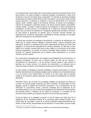 En la segunda fase, el peso relativo de la nueva industria nacional se incrementa frente a la de
base primaria, y se busca consolidar un superávit energético, principalmente a través de la
producción y consumo de energía limpia y bioenergía43. En esta fase se apuntala la estrategia
de generación de riqueza a través del eco-turismo comunitario y se busca que, desde el propio
proceso productivo, se distribuya el excedente a través del reforzamiento de la economía
popular, social y solidaria. Ligada a las industrias nacientes, se prioriza como estrategia la
inversión en investigación y desarrollo, gracias a una alianza virtuosa tripartita: universidades,
industria (pública o privada) e institutos públicos de investigación o centros tecnológicos de
investigación. En este horizonte, la consolidación de un sistema de educación superior de
cuarto nivel y de centros de excelencia en investigación aplicada serán prioridad en esta fase.
En este período la generación de ingresos para la economía nacional mantiene una
dependencia de la extracción responsable y sustentable de recursos naturales no renovables
tales como hidrocarburos y eventualmente minería.

La tercera fase consolida una estrategia la diversificación y sustitución de exportaciones. Se
espera que la industria nacional satisfaga la demanda interna y genere excedentes para
exportación. Asimismo, la estrategia busca sustituir exportaciones por bienes con mayor valor
agregado y no exclusivamente dependientes de procesos extractivos. En esta fase, el peso
relativo de la industria nacional sería igual al peso relativo en la economía de los bienes
primarios (exportables). La inversión en ciencia y tecnología deberá impulsar la innovación
productiva en aspectos relacionados con la industria cuyas importaciones, en un primer
momento, se buscó sustituir.

En la cuarta fase, la estrategia tiene como objetivo que el despegue de los bio-servicios y su
aplicación tecnológica. Se busca que el tamaño relativo de este tipo de servicios -
principalmente de conocimiento- y de los servicios turísticos tenga un peso superior al
generado por el sector primario. Los servicios de conocimiento y su aplicación que se
auspiciarán están vinculados con las industrias nacientes que se fomenta en la primera fase.

En este contexto, la estrategia de inserción estratégica y soberana del Ecuador en el mundo
depende estrechamente de la estrategia endógena para la satisfacción de necesidades básicas
y no al contrario, como históricamente ha ocurrido en el país donde, bajo el esquema
neoliberal, las decisiones públicas dependían de las políticas de liberalización del mercado
globalizado.

Podríamos resumir que el centro de la estrategia endógena de generación de riqueza es
convertir a la principal ventaja comparativa que tiene el Ecuador, su biodiversidad, en valor
agregado, gracias al disfrute del eco-turismo comunitario y de la transformación de esa
información en conocimiento, bienes y servicios industriales para la satisfacción de las
necesidades básicas. A su vez, el centro de la estrategia de democratización de los beneficios
del desarrollo apunta a redistribuir de los medios de producción y a consolidar de una
economía social y solidaria, que reparta la riqueza al mismo momento que la genera.

Si bien el objetivo de la estrategia es generar un tipo de riqueza que tenga como fin la
satisfacción de las necesidades básicas de la comunidad política llamada Ecuador, dicho
énfasis debe ser concertado a través de un proceso sostenible intergeneracionalmente que
resulte, al mismo tiempo, democratizador de sus beneficios. En este sentido, se busca romper

43
     Para ello, la inversión en este sector deberá consolidarse en la primera fase de la Estrategia.

                                                      101
 
