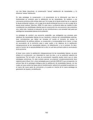 con dos falsas disyuntivas: a) conservación “versus” satisfacción de necesidades; y, b)
eficiencia “versus” distribución.

En esta estrategia, la conservación y el conocimiento de la información que tiene la
biodiversidad es condición para la satisfacción de las necesidades. Se sostiene a una
convivencia armónica entre ambas dado que “el no pago de la deuda social hoy es no pago de
la deuda ambiental mañana, y el no pago de la deuda ambiental hoy es a su vez no pago de la
deuda social mañana” (Ramírez, 2008). En este marco, la eficiencia debe ser medida no sólo
considerando las posibilidades abiertas para la construcción de una economía más productiva
sino, sobre todo, mediante la evaluación de sus contribuciones a una sociedad más justa que
satisfaga las necesidades básicas de la población.

La estrategia de construir una economía sostenible, que endogenice sus procesos para
satisfacer las necesidades básicas de sus miembros y reduzca las vulnerabilidades externas,
tiene connotaciones que deben ser tomadas en cuenta al momento de evaluar la
implementación de políticas públicas, su consecución y la temporalidad de la misma. La tasa
de acumulación de la economía pasa a estar sujeta a los objetivos de la satisfacción
intergeneracional de las necesidades básicas y la redistribución, y no lo contrario. Es decir,
está en función de la reproductibilidad de la vida, la cual tiene primacía sobre la acumulación
de la economía.

Al tener como centro la satisfacción intergeneracional de las necesidades básicas, se pone
énfasis en la producción, con intensidad en mano de obra, y en la sustitución selectiva de
importaciones. Por tal razón, la tasa de acumulación requerida resulta menor que en otras
estrategias económicas. En este contexto general, se proponen complementariamente doce
objetivos para el Buen Vivir y doce estrategias para el período 2009-2013 que corresponde a la
primera fase de la estrategia endógena para la satisfacción de necesidades básicas, con las
cuales se busca sentar las bases para la transformación radical de la sociedad ecuatoriana, en
el marco del nuevo pacto de convivencia y la puesta en marcha de la nueva estrategia de
generación de riqueza y re-distribución.




                                             102
 