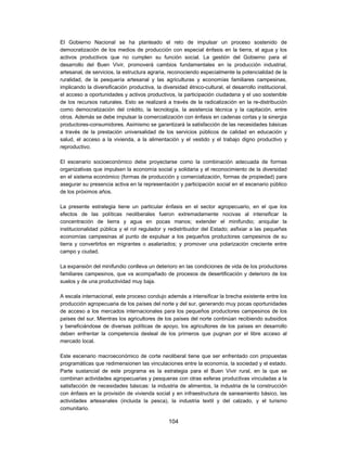 El Gobierno Nacional se ha planteado el reto de impulsar un proceso sostenido de
democratización de los medios de producción con especial énfasis en la tierra, el agua y los
activos productivos que no cumplen su función social. La gestión del Gobierno para el
desarrollo del Buen Vivir, promoverá cambios fundamentales en la producción industrial,
artesanal, de servicios, la estructura agraria, reconociendo especialmente la potencialidad de la
ruralidad, de la pesquería artesanal y las agriculturas y economías familiares campesinas,
implicando la diversificación productiva, la diversidad étnico-cultural, el desarrollo institucional,
el acceso a oportunidades y activos productivos, la participación ciudadana y el uso sostenible
de los recursos naturales. Esto se realizará a través de la radicalización en la re-distribución
como democratización del crédito, la tecnología, la asistencia técnica y la capitación, entre
otros. Además se debe impulsar la comercialización con énfasis en cadenas cortas y la sinergia
productores-consumidores. Asimismo se garantizará la satisfacción de las necesidades básicas
a través de la prestación universalidad de los servicios públicos de calidad en educación y
salud, el acceso a la vivienda, a la alimentación y el vestido y el trabajo digno productivo y
reproductivo.

El escenario socioeconómico debe proyectarse como la combinación adecuada de formas
organizativas que impulsen la economía social y solidaria y el reconocimiento de la diversidad
en el sistema económico (formas de producción y comercialización, formas de propiedad) para
asegurar su presencia activa en la representación y participación social en el escenario público
de los próximos años.

La presente estrategia tiene un particular énfasis en el sector agropecuario, en el que los
efectos de las políticas neoliberales fueron extremadamente nocivas al intensificar la
concentración de tierra y agua en pocas manos; extender el minifundio; aniquilar la
institucionalidad pública y el rol regulador y redistribuidor del Estado; asfixiar a las pequeñas
economías campesinas al punto de expulsar a los pequeños productores campesinos de su
tierra y convertirlos en migrantes o asalariados; y promover una polarización creciente entre
campo y ciudad.

La expansión del minifundio conlleva un deterioro en las condiciones de vida de los productores
familiares campesinos, que va acompañado de procesos de desertificación y deterioro de los
suelos y de una productividad muy baja.

A escala internacional, este proceso condujo además a intensificar la brecha existente entre los
producción agropecuaria de los países del norte y del sur, generando muy pocas oportunidades
de acceso a los mercados internacionales para los pequeños productores campesinos de los
países del sur. Mientras los agricultores de los países del norte continúan recibiendo subsidios
y beneficiándose de diversas políticas de apoyo, los agricultores de los países en desarrollo
deben enfrentar la competencia desleal de los primeros que pugnan por el libre acceso al
mercado local.

Este escenario macroeconómico de corte neoliberal tiene que ser enfrentado con propuestas
programáticas que redimensionen las vinculaciones entre la economía, la sociedad y el estado.
Parte sustancial de este programa es la estrategia para el Buen Vivir rural, en la que se
combinan actividades agropecuarias y pesqueras con otras esferas productivas vinculadas a la
satisfacción de necesidades básicas: la industria de alimentos, la industria de la construcción
con énfasis en la provisión de vivienda social y en infraestructura de saneamiento básico, las
actividades artesanales (incluida la pesca), la industria textil y del calzado, y el turismo
comunitario.

                                                104
 