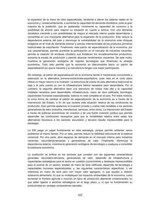 la expansión de la mano de obra especializada, tendiente a elevar los salarios reales en la
economía y, consecuentemente, a aumentar la capacidad de demanda doméstica, pues la gran
mayoría de la población, que es asalariada, incrementa su capacidad de consumo y la
posibilidad de ahorrar para mejorar su situación en cuanto a activos. Con una demanda
doméstica creciente y con posibilidades de mejora el mercado interno puede desarrollarse y
convertirse en una importante alternativa para la expansión de la producción. Esto reduce la
dependencia externa del país y disminuye la vulnerabilidad de la economía ante choques
exógenos en el nivel de demanda exterior y precios internacionales de los productos primarios
tradicionales de exportación. Finalmente, este patrón de especialización de la economía, por
sus características, permite aumentar la participación en el mercado de industrias nacientes,
permite la creación de enclaves (clusters) que fortalecen los encadenamientos productivos,
aumenta la escala de producción y permite alcanzar rendimientos crecientes. De este modo,
incentiva la generación endógena de mejores tecnologías que dinamizan la sinergia
económica. Todo esto permite que la economía se desconcentre hacía un patrón de
especialización en que la industria y la manufactura tengan una mayor participación.

Sin embargo, el patrón de especialización de la economía tiende a mantenerse concentrado y
estancado en la alternativa primaria-extractivista-exportadora, pues ésta en el corto plazo
ofrece un mayor retorno a la inversión. La estructura de costos de esta alternativa tradicional es
baja y el país cuenta ya con la infraestructura básica necesaria para desarrollarla. Por el
contrario, la segunda alternativa tiene una estructura de costos más alta y la capacidad
instalada necesaria para desarrollarla -infraestructura, mano de obra calificada, tecnología,
capacidades humanas especializadas- todavía no está completa en el país. Por estos motivos,
la única forma de cambiar el patrón de especialización de la economía es a través de la
intervención del Estado, a fin de que revierta esta situación relativa de las condiciones de
producción. Esto permite apalancar la inversión privada y vuelve más rentables a los sectores
generadores de valor (industria, manufactura, servicios, entre otros). La intervención del Estado
a través de políticas económicas de incentivo y de una fuerte inversión pública que permita
desarrollar las condiciones necesarias para que la rentabilidad relativa entre estas dos
alternativas favorezca a los sectores secundario y terciario resulta imprescindible para la
estrategia.

La SSI juega un papel fundamental en esta estrategia, porque permite enfrentar varios
problemas al mismo tiempo. Por un lado, permite reducir la debilidad estructural de la balanza
comercial. Por otra parte, abre espacios de demanda en el mercado interno para industrias
nacientes, secundarias-terciarias y generadoras de valor. Finalmente, disminuye la
dependencia externa, incentiva la generación endógena de tecnología y coadyuva a consolidar
la soberanía económica.

La sustitución se enfoca en los sectores que cumplan con las siguientes características
generales: secundario-terciarios, generadores de valor, desarrollo de infraestructura y
capacidades estratégicas para el sector en cuestión (conocimiento y destrezas imprescindibles
para el avance de un sector), empleo de mano de obra calificada, desarrollo de tecnología y
capacidades humanas especializadas; y, las siguientes características específicas: i) ser
intensivos en mano de obra pero con mayor valor agregado; ii) que ayuden a obtener
soberanía alimentaria; iii) que no multipliquen los impactos ambientales de la economía, como
aumentar la frontera agrícola o incurran en tipos de producción altamente contaminantes; iv)
que estén ligados a sectores estratégicos en el largo plazo; y, v) que no fundamenten su
productividad en ventajas comparativas naturales.


                                              107
 