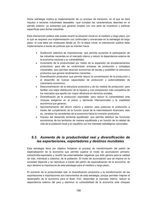 Dicha estrategia implica la implementación de un proceso de transición, en el que se dará
impulso a sectores industriales deseables –que cumplan las características descritas en el
párrafo anterior- ya existentes que generan empleo con una serie de incentivos y políticas
específicas para dichas industrias.

Esta intervención pública sólo puede revertir la situación inicial en el mediano y largo plazo, por
lo que se requiere una implementación con continuidad y enmarcada en la estrategia de largo
plazo, la cual debe ser empezada desde ya. En la etapa inicial, la intervención pública debe
implementarse a través de políticas que se orienten hacia:

           Sustitución selectiva de importaciones: que permita aumentar la participación de
            las industrias nacientes en el mercado interno y reducir la dependencia externa de
            la economía nacional y su vulnerabilidad.
           Incremento de la productividad por medio de la expansión de encadenamientos
            productivos: para ello se conformarán enclaves de producción y complejos
            industriales, que permitan alcanzar economías de escala y posibiliten la estructura
            productiva que genere rendimientos crecientes.
           Diversificación productiva: que permita reducir la concentración de la producción y
            el desarrollo de nuevas capacidades de producción y potencialidades de
            crecimiento económico.
           Desconcentración de la estructura productiva y de los medios de producción: para
            facilitar una mejor distribución de la riqueza y una composición más competitiva de
            los mercados que aporte con mayor eficiencia en términos sociales.
           Diversificación de la producción exportable: para reducir la vulnerabilidad ante
            choques exógenos en el precio y demanda internacionales y la volatilidad
            económica que generan.
           Aprovechamiento del ahorro interno y externo: para potenciar la producción a
            través del cumplimiento de la función social de la intermediación financiera; esto
            es, canalizar los excedentes de la economía hacia la inversión productiva.
           Impulso del desarrollo territorial equilibrado: que permita distribuir las funciones
            económicas de los territorios de manera equilibrada y en función de la calidad de
            vida de la población local y en equilibrio con los intereses estratégicos nacionales.




    6.3. Aumento de la productividad real y diversificación de
        las exportaciones, exportadores y destinos mundiales

Esta estrategia tiene por objetivo fortalecer el proceso de transformación del patrón de
especialización de la economía que permita superar el modo de acumulación primario-
extractivista-exportador y revertir las externalidades negativas que éste genera para la calidad
de vida, individual y colectiva, de la población. El modo de acumulación que se impone en la
sociedad depende y se reproduce a través del patrón de especialización de la economía, de
aquí deviene la importancia de esta estrategia para el mediano y largo plazo.

El aumento de la productividad real, la diversificación productiva y la transformación de las
exportaciones e importaciones son instrumentos de esta estrategia, porque permiten mejorar el
desempeño de la economía para el Buen Vivir, desarrollar el mercado interno, reducir la
dependencia externa del país y disminuir la vulnerabilidad de la economía ante choques


                                               108
 