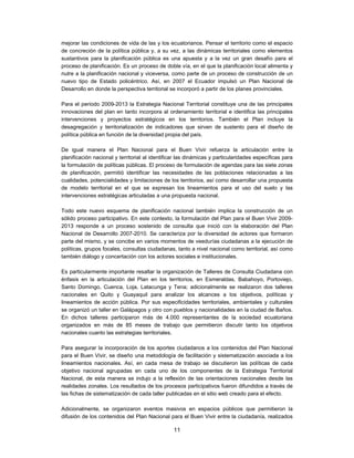 mejorar las condiciones de vida de las y los ecuatorianos. Pensar el territorio como el espacio
de concreción de la política pública y, a su vez, a las dinámicas territoriales como elementos
sustantivos para la planificación pública es una apuesta y a la vez un gran desafío para el
proceso de planificación. Es un proceso de doble vía, en el que la planificación local alimenta y
nutre a la planificación nacional y viceversa, como parte de un proceso de construcción de un
nuevo tipo de Estado policéntrico. Así, en 2007 el Ecuador impulsó un Plan Nacional de
Desarrollo en donde la perspectiva territorial se incorporó a partir de los planes provinciales.

Para el periodo 2009-2013 la Estrategia Nacional Territorial constituye una de las       principales
innovaciones del plan en tanto incorpora al ordenamiento territorial e identifica las    principales
intervenciones y proyectos estratégicos en los territorios. También el Plan              incluye la
desagregación y territorialización de indicadores que sirven de sustento para el         diseño de
política pública en función de la diversidad propia del país.

De igual manera el Plan Nacional para el Buen Vivir refuerza la articulación entre la
planificación nacional y territorial al identificar las dinámicas y particularidades específicas para
la formulación de políticas públicas. El proceso de formulación de agendas para las siete zonas
de planificación, permitió identificar las necesidades de las poblaciones relacionadas a las
cualidades, potencialidades y limitaciones de los territorios, así como desarrollar una propuesta
de modelo territorial en el que se expresan los lineamientos para el uso del suelo y las
intervenciones estratégicas articuladas a una propuesta nacional.

Todo este nuevo esquema de planificación nacional también implica la construcción de un
sólido proceso participativo. En este contexto, la formulación del Plan para el Buen Vivir 2009-
2013 responde a un proceso sostenido de consulta que inició con la elaboración del Plan
Nacional de Desarrollo 2007-2010. Se caracteriza por la diversidad de actores que formaron
parte del mismo, y se concibe en varios momentos de veedurías ciudadanas a la ejecución de
políticas, grupos focales, consultas ciudadanas, tanto a nivel nacional como territorial, así como
también diálogo y concertación con los actores sociales e institucionales.

Es particularmente importante resaltar la organización de Talleres de Consulta Ciudadana con
énfasis en la articulación del Plan en los territorios, en Esmeraldas, Babahoyo, Portoviejo,
Santo Domingo, Cuenca, Loja, Latacunga y Tena; adicionalmente se realizaron dos talleres
nacionales en Quito y Guayaquil para analizar los alcances a los objetivos, políticas y
lineamientos de acción pública. Por sus especificidades territoriales, ambientales y culturales
se organizó un taller en Galápagos y otro con pueblos y nacionalidades en la ciudad de Baños.
En dichos talleres participaron más de 4.000 representantes de la sociedad ecuatoriana
organizados en más de 85 meses de trabajo que permitieron discutir tanto los objetivos
nacionales cuanto las estrategias territoriales.

Para asegurar la incorporación de los aportes ciudadanos a los contenidos del Plan Nacional
para el Buen Vivir, se diseño una metodología de facilitación y sistematización asociada a los
lineamientos nacionales. Así, en cada mesa de trabajo se discutieron las políticas de cada
objetivo nacional agrupadas en cada uno de los componentes de la Estrategia Territorial
Nacional, de esta manera se indujo a la reflexión de las orientaciones nacionales desde las
realidades zonales. Los resultados de los procesos participativos fueron difundidos a través de
las fichas de sistematización de cada taller publicadas en el sitio web creado para el efecto.

Adicionalmente, se organizaron eventos masivos en espacios públicos que permitieron la
difusión de los contenidos del Plan Nacional para el Buen Vivir entre la ciudadanía, realizados

                                                 11
 