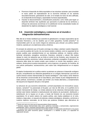    Promover el desarrollo de oferta exportable en las industrias nacientes: para consolidar
         el nuevo patrón de especialización de la economía enfocado en los sectores
         secundario-terciarios, generadores de valor, en el empleo de mano de obra calificada,
         en el desarrollo de tecnología y capacidades humanas especializadas.
        Impulsar la desconcentración y diversificación productiva: como medio para lograr un
         desarrollo territorial más equilibrado que aproveche el potencial de los territorios y
         enfoque las estructuras económicas en la satisfacción de las necesidades locales sin
         desatender los objetivos estratégicos a nivel nacional.



     6.4. Inserción estratégica y soberana en el mundo e
         integración latinoamericana

Más allá de la mirada neoliberal que subordina la globalización a la lógica especulativa de los
mercados financieros y de los desafíos que el orden geopolítico mundial presenta,45 es
imprescindible partir de una noción integral de soberanía para articular una política exterior
moderna, operada por una diplomacia activa y dinámica.

El concepto de soberanía que el Ecuador promulga nos obliga a plantear nuestra integración,
con y para los pueblos del mundo, de una manera amplia y solidaria, como la capacidad de los
propios pueblos para autodeterminarse en sus decisiones públicas, en materias política,
territorial, alimentaria, energética, económica, financiera, comercial y cultural. Ello implica
rebasar la visión de soberanía que se limita al control de las fronteras, para incorporar las
dimensiones política, económica, cultural, alimentaria, ambiental y energética. El ejercicio de la
soberanía debe darse de manera amplia, para construir un mundo más equitativo, justo y
solidario, donde prime la justicia transnacional, como el ejercicio y la garantía, sin fronteras, de
una justicia participativa, socioeconómica, pero sobre todo intergeneracional en el espacio
global.

El objetivo fundamental de la política exterior ecuatoriana es potenciar el desarrollo endógeno
del país, re-equilibrando sus relaciones geopolíticas en un contexto internacional, que toma en
cuenta diversos actores internacionales de manera estratégica46. Esto implica, tomar distancia
de las directrices convencionales de la Casa Blanca, para insertar al país inteligentemente en
redes políticas, económicas y sociales que brinden una mirada alternativa y complementaria
del esquema de integración del país a nivel global.

La estructura de una economía extractivista y primario-exportadora de monocultivos (cacao,
                   47
banano, camarón) ha posicionado al Ecuador, por más de 200 años, en la periferia de la
división internacional de trabajo. La mirada soberana de las relaciones internacionales busca
cambiar esta historia mediante la reestructuración del sistema de acumulación, distribución y
redistribución de la riqueza en el país, a través del fomento de una economía terciario
exportadora. En el sector externo de nuestra política, esto implica establecer en el corto,
mediano y largo plazo, un esquema de alianzas y aliados estratégicos, alineados y armónicos a
nuestros objetivos nacionales; de tal forma que podamos fortalecer ejes alternativos de

45
   Dentro del marco de crisis que el internacionalismo liberal presenta
46
   Diversos actores internacionales tales como: gobiernos nacionales y subnacionales, organizaciones
multilaterales, ONG’s, empresas trasnacionales y otros actores sociales
47
   La escasa visión nacional de desarrollo de las élites locales y su descarada subordinación a los grupos
hegemónicos del poder económico global, contribuyeron o a debilitar el poder y la capacidad de
negociación del país.

                                                  111
 