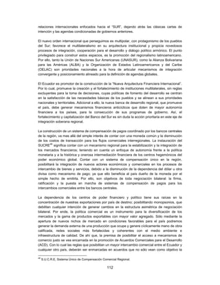 relaciones internacionales enfocados hacia el “SUR”, dejando atrás las clásicas cartas de
intención y las agendas condicionadas de gobiernos anteriores.

El nuevo orden internacional que perseguimos es multipolar, con protagonismo de los pueblos
del Sur; favorece el multilateralismo en su arquitectura institucional y propicia novedosos
procesos de integración, cooperación para el desarrollo y diálogo político armónico. El punto
privilegiado para construir estos espacios, es la promoción del regionalismo latinoamericano.
Por ello, tanto la Unión de Naciones Sur Americanas (UNASUR), como la Alianza Bolivariana
para las Américas (ALBA) y la Organización de Estados Latinoamericanos y del Caribe
(OELAC) son prioridades nacionales a la hora de articular mecanismos de integración
convergente y posicionamiento alineado para la definición de agendas globales.

El Ecuador es promotor de la construcción de la “Nueva Arquitectura Financiera Internacional”.
Por lo cual, promueve la creación y el fortalecimiento de instituciones multilaterales, sin reglas
excluyentes para la toma de decisiones, cuyas políticas de fomento del desarrollo se centran
en la satisfacción de las necesidades básicas de los pueblos y se alinean a sus prioridades
nacionales y territoriales. Adicional a ello, la nueva banca de desarrollo regional, que promueve
el país, debe generar mecanismos financieros anticíclicos que doten de mayor autonomía
financiera a los países, para la consecución de sus programas de gobierno. Así, el
fortalecimiento y capitalización del Banco del Sur es sin duda la acción prioritaria en este eje de
integración soberana regional.

La construcción de un sistema de compensación de pagos coordinado por los bancos centrales
de la región, va mas allá del simple interés de contar con una moneda común y la disminución
de los costos de transacción para los flujos comerciales interregionales. La instauración del
SUCRE48 significa contar con un mecanismo regional para la estabilización y la integración de
los mercados financieros; teniendo en cuenta un enfoque de autonomía frente a la política
monetaria y a la histórica y onerosa intermediación financiera de los centros hegemónicos del
poder económico global. Contar con un sistema de compensación único en la región,
posibilitará la integración de nuevos actores económicos y comerciales en los procesos de
intercambio de bienes y servicios, debido a la disminución de la dependencia del dólar u otra
divisa como mecanismo de pago; ya que ello beneficia al país dueño de la moneda por el
simple hecho de emitirla. Por ello, son objetivos de toda negociación bilateral: la firma,
ratificación y la puesta en marcha de sistemas de compensación de pagos para los
intercambios comerciales entre los bancos centrales.

La dependencia de los centros de poder financiero y político tiene sus raíces en la
concentración de nuestras exportaciones por país de destino; posibilitando monopsonios, que
debilitan cualquier intención de generar cambios en la estructura asimétrica de negociación
bilateral. Por ende, la política comercial es un instrumento para la diversificación de los
mercados y la gama de productos exportables con mayor valor agregado. Sólo mediante la
apertura de nuevos nichos de mercado en condiciones favorables para el país podremos
generar la demanda externa de una producción que ocupe y genere cíclicamente mano de obra
calificada, redes sociales más fortalecidas y coherentes con el medio ambiente e
infraestructura de calidad. De ahí que, la premisa de posibilitar el acceso a mecanismos de
comercio justo se vea encarnada en la promoción de Acuerdos Comerciales para el Desarrollo
(ACD). Con lo cual las reglas que posibilitan un mayor intercambio comercial entre el Ecuador y
cualquier otro país, deberán ser enmarcadas en acuerdos que no sólo vean como objetivo la

48
     S.U.C.R.E, Sistema Único de Compensación Comercial Regional.

                                                 112
 