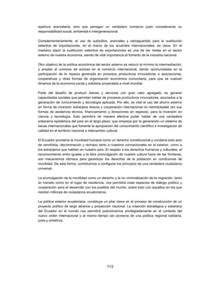 apertura arancelaria, sino que persigan un verdadero comercio justo considerando su
responsabilidad social, ambiental e intergeneracional.

Complementariamente, el uso de subsidios, aranceles y salvaguardas para la sustitución
selectiva de importaciones, en el marco de los acuerdos internacionales, es clave. En el
mediano plazo la sustitución selectiva de exportaciones es una de las metas en el sector
externo de nuestra economía, siendo de vital importancia el fomento de la industria nacional.

Otro objetivo de la política económica del sector externo es reducir al mínimo la intermediación;
y ampliar el universo de actores en el comercio internacional, dando oportunidades en la
participación de la riqueza generada en procesos productivos innovadores a asociaciones,
cooperativas y otras formas de organización económica comunitaria, para que se vuelvan
dinamos de la economía social y solidaria proyectada a nivel mundial.

Parte del desafío de producir bienes y servicios con gran valor agregado, es generar
capacidades sociales que permitan hablar de procesos productivos innovadores, asociados a la
generación de conocimiento y tecnología aplicada. Por ello, es vital el uso del ahorro externo
en forma de inversión extranjera directa y cooperación internacional no reembolsable (en sus
formas de asistencia técnica, financiamiento y donaciones en especie), para la inversión en
ciencia y tecnología. Esto permitirá de manera efectiva poder hablar de una verdadera
soberanía epistémica del país en el largo plazo; que empieza por la generación un sistema de
becas internacionales que fomente la apropiación del conocimiento científico e investigación de
calidad en el territorio nacional e intercambio cultural.

El Ecuador proclama la movilidad humana como un derecho constitucional y condena todo acto
de xenofobia, discriminación y rechazo tanto a nuestros connacionales en el exterior, como a
los extranjeros que habitan en nuestro país. El respeto a los derechos humanos y culturales, el
reconocimiento entre iguales y la libre promulgación de nuestra cultura fuera de las fronteras,
son mecanismos idóneos para garantizar los derechos de la población en condiciones de
movilidad. De esta forma, contribuimos a configurar los principios de una verdadera ciudadanía
universal.

La promulgación de la movilidad como un derecho y la no criminalización de la migración, tanto
en transito como en el lugar de residencia, nos permitirá crear espacios de diálogo político y
cooperación para el desarrollo con los pueblos del mundo, sobre todo con aquellos en los que
residen millones de ciudadanos ecuatorianos.

La política exterior ecuatoriana, constituye un pilar clave en el proceso de construcción de un
proyecto político de largo alcance y proyección nacional. La inserción estratégica y soberana
del Ecuador en el mundo nos permitirá posicionarnos privilegiadamente en el contexto del
nuevo orden internacional y al mismo tiempo ser pioneros de una política regional solidaria,
justa y simétrica.




                                              113
 