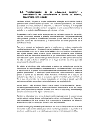 6.5. Transformación de la educación superior y
        transferencia de conocimiento a través de ciencia,
        tecnología e innovación

La calidad de vida y progreso de un país independiente está ligado a la cobertura, calidad y
pertinencia de la formación superior que brinda a sus ciudadanos y ciudadanas y a la inversión
que realiza en ciencia, tecnología e innovación. La educación superior y la investigación
asociada a ella deben concebirse como un bien público en tanto su desarrollo beneficia a la
sociedad en su conjunto más allá de su usufructo individual o privado.

Ecuador es uno de los países a nivel latinoamericano con menores coberturas. En ese sentido,
debe ser una prioridad aumentar el acceso a este nivel educativo. De la misma manera se
debe garantizar igualdad de oportunidades para todos y todas dado que el campo de la
educación superior ha sido reproductor y no transformador, en sentido progresista, de la
estructura de clases.

Para ello es necesario que la educación superior se transforme en un verdadero mecanismo de
movilidad social ascendente y de igualación de oportunidades en el Ecuador. Para ello, primero
se debe promover un acceso en donde el nivel socioeconómico no constituya un impedimento
para ingresar ya sea a través de becas, ayudas económicas, políticas de cuotas o créditos
educativos. Esto, sin menoscabar la importancia de que operen criterios meritocráticos propios
de la educación superior. Es decir, la mayor democratización que debe operarse en el acceso
no debe ser leída en términos antinómicos con la mayor excelencia académica que debe
asegurarse en la educación superior.

En relación a esto último, debe implementarse un sistema de nivelación que permita dar
tratamiento a las desigualdades educativas existentes en los niveles inferiores. Como parte de
la efectivización de la igualdad de oportunidades resulta indispensable auspiciar el acceso de
primeras generaciones a la educación superior universitaria. Especial importancia habrá que
prestar al control de las diferentes ofertas formativas involucradas en el conjunto de
instituciones que integran el campo de la educación superior -universitaria y no universitaria-, a
fin de que esta diversidad no involucre desigualdades en términos de calidad y por ello
participe de una lógica segmentadora y reproductivista de una sociedad injusta.

En este sentido, y dado el mandato constitucional de construir una economía social y solidaria,
resulta indispensable revalorizar la educación superior no universitaria de la más alta calidad
para formar profesionales que aporten al cambio en la estructura productiva y al mismo tiempo
aseguren condiciones de vida dignas y emancipadoras.

También se deben atacar otras formas de discriminación negativa producto de consideraciones
de tipo religioso, cultural, étnicos, político-partidarios, género, opción sexual, etc. Esto mismo
debe observarse no sólo en el momento de la incorporación de un estudiante a la educación
superior sino durante todo su tránsito educativo hasta el egresamiento.

Si bien el acceso y la igualdad de oportunidades en este nivel educativo resulta una de las más
importantes deudas sociales a saldar, igual o más empeño hay que colocar en la garantía de la
excelencia académica, tanto en la enseñanza superior como en la investigación científica.




                                              114
 