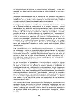 Es indispensable para ello garantizar la máxima objetividad, imparcialidad y los más altos
estándares para evaluar y acreditar a las instituciones de educación superior, sus programas y
carreras.

Asimismo se vuelve indispensable que las personas con más formación y más experiencia
investigativa y en docencia accedan a una carrera académica, como docentes e
investigadores, que los incentive a seguir formando con la máxima excelencia y a continuar
produciendo investigaciones pertinentes a las problemáticas ecuatorianas.

Por otra parte, la investigación que se realiza en las universidades debe transformarse en uno
de los principales puntales de la transformación de la economía extractivista y primario
exportadora que tiene actualmente el Ecuador. En este sentido y dado el rezago que tiene el
país en investigación debe ser prioridad de la cooperación internacional la transferencia
tecnológica y de conocimientos que apunten a una satisfacción de necesidades básicas más
eficiente y con calidad así como a la consolidación de la industria nacional. De la misma forma,
toda inversión extranjera directa deberá ser portadora de tecnología y de conocimiento que
pueda ser aprovechado por el Ecuador como parte de su desarrollo endógeno, sin estar
sometido condicionalidades y dependencias. Resulta indispensable ligar la investigación
producida en las universidades a los institutos públicos de investigación a fin de crear sinergias
que permitan aportar valor agregado a la industria nacional. En este sentido, la investigación
básica debe estar ligada a la investigación aplicada para la construcción de la industria
nacional del país.

Dado que la biodiversidad es una de las principales ventajas comparativas, es fundamental que
las universidades e institutos de investigación generen información a partir de esta riqueza
natural a través de investigación básica que pueda desarrollarse en armonía con su objeto. Las
universidades desarrollarán, y siguiendo las potencialidades propias de cada región de
planificación, entre otras acciones, bancos de semillas, de tejidos, germoplasma, ADN y
material genético, que permitan conocer, clasificar, analizar, generar valor social agregado y
resguardar el patrimonio natural del Ecuador.

De igual manera, deberá ser política pública la inversión en talentos humanos que estudien
prioritariamente en áreas específicas ligadas a las necesidades de desarrollo del país, a través
de becas de cuarto nivel para estudios de maestría, doctorado y postdoctorado en
universidades de primer nivel. Dentro del mismo campo, deben existir políticas concretas para
evitar la fuga de cerebros así como acciones para repatriar a ecuatorianos altamente formados.
En esta línea, el país deberá fomentar programas de movilidad estudiantil principalmente de
cuarto nivel, de docentes e investigadores a nivel interregional e internacional en búsqueda de
generar redes de intercambio y generación de conocimiento. Esto en el afán de fomentar para
que las universidades tengan más profesores-investigadores a tiempo completo y con el mayor
nivel académico, con el propósito de construir una universidad que a más de transmitir
conocimiento también genere.

En el marco de la búsqueda de una educación superior pertinente y con responsabilidad social
es necesario recalcar la importancia de conformar universidades que desarrollen programas
educativos acordes a las ventajas comparativas que tienen cada uno de los territorios donde se
asientan, y en función de la estrategia de sustitución selectiva de importaciones, de satisfacción
de necesidades básicas y de diversificación de exportaciones, exportadores y destinos
mundiales.


                                              115
 