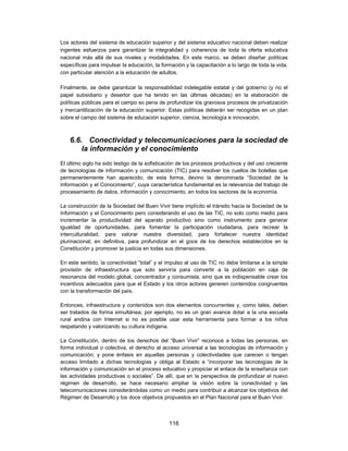 Los actores del sistema de educación superior y del sistema educativo nacional deben realizar
ingentes esfuerzos para garantizar la integralidad y coherencia de toda la oferta educativa
nacional más allá de sus niveles y modalidades. En este marco, se deben diseñar políticas
específicas para impulsar la educación, la formación y la capacitación a lo largo de toda la vida,
con particular atención a la educación de adultos.

Finalmente, se debe garantizar la responsabilidad indelegable estatal y del gobierno (y no el
papel subsidiario y desertor que ha tenido en las últimas décadas) en la elaboración de
políticas públicas para el campo so pena de profundizar los gravosos procesos de privatización
y mercantilización de la educación superior. Estas políticas deberán ser recogidas en un plan
sobre el campo del sistema de educación superior, ciencia, tecnología e innovación.



    6.6. Conectividad y telecomunicaciones para la sociedad de
        la información y el conocimiento
El último siglo ha sido testigo de la sofisticación de los procesos productivos y del uso creciente
de tecnologías de información y comunicación (TIC) para resolver los cuellos de botellas que
permanentemente han aparecido; de esta forma, devino la denominada “Sociedad de la
Información y el Conocimiento”, cuya característica fundamental es la relevancia del trabajo de
procesamiento de datos, información y conocimiento, en todos los sectores de la economía.

La construcción de la Sociedad del Buen Vivir tiene implícito el tránsito hacia la Sociedad de la
Información y el Conocimiento pero considerando el uso de las TIC, no solo como medio para
incrementar la productividad del aparato productivo sino como instrumento para generar
igualdad de oportunidades, para fomentar la participación ciudadana, para recrear la
interculturalidad, para valorar nuestra diversidad, para fortalecer nuestra identidad
plurinacional; en definitiva, para profundizar en el goce de los derechos establecidos en la
Constitución y promover la justicia en todas sus dimensiones.

En este sentido, la conectividad “total” y el impulso al uso de TIC no debe limitarse a la simple
provisión de infraestructura que solo serviría para convertir a la población en caja de
resonancia del modelo global, concentrador y consumista, sino que es indispensable crear los
incentivos adecuados para que el Estado y los otros actores generen contenidos congruentes
con la transformación del país.

Entonces, infraestructura y contenidos son dos elementos concurrentes y, como tales, deben
ser tratados de forma simultánea; por ejemplo, no es un gran avance dotar a la una escuela
rural andina con Internet si no es posible usar esta herramienta para formar a los niños
respetando y valorizando su cultura indígena.

La Constitución, dentro de los derechos del “Buen Vivir” reconoce a todas las personas, en
forma individual o colectiva, el derecho al acceso universal a las tecnologías de información y
comunicación; y pone énfasis en aquellas personas y colectividades que carecen o tengan
acceso limitado a dichas tecnologías y obliga al Estado a “incorporar las tecnologías de la
información y comunicación en el proceso educativo y propiciar el enlace de la enseñanza con
las actividades productivas o sociales”. De allí, que en la perspectiva de profundizar el nuevo
régimen de desarrollo, se hace necesario ampliar la visión sobre la conectividad y las
telecomunicaciones considerándolas como un medio para contribuir a alcanzar los objetivos del
Régimen de Desarrollo y los doce objetivos propuestos en el Plan Nacional para el Buen Vivir.



                                               116
 