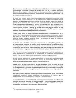 En consecuencia, la acción estatal en los próximos años deberá concentrarse en tres aspectos
fundamentales: conectividad, dotación de hardware y el uso de TIC para la Revolución
Educativa. Sin embargo, el énfasis del Estado en tales aspectos implicará el aparecimiento de
externalidades positivas relacionadas con el mejoramiento de servicios gubernamentales y la
dinamización del aparato productivo.

El Estado debe asegurar que la infraestructura para conectividad y telecomunicaciones cubra
todo el territorio nacional de modo que las TIC estén al alcance de toda la sociedad de manera
equitativa. Aunque las alternativas de conectividad son varias (wireless, satélite, fibra óptica), la
garantía de la tecnología más adecuada debe propiciarse desde la identificación de los
requerimientos de los beneficiarios. Por ejemplo, la conectividad rural debe concebirse como
una conectividad local, intracomunitaria, que responda a la manera cómo las personas se
comunican en la actualidad, y adecuar las opciones tecnológicas a dicha realidad. De esta
manera, el empoderamiento de la población rural sobre el uso de las TIC se observaría en el
interés de los participantes para aprehender más conocimientos.

De esta forma, el país se plantea como meta de mediano plazo la conectividad total de su
territorio para lo que deberá combinar las distintas herramientas disponibles (wireless, satélite,
fibra óptica) en función de las necesidades de los usuarios y las características geográficas;
buscando siempre el balance entre los costos y los beneficios de utilizar el instrumento
tecnológico más adecuado para cada caso.

La dotación de conectividad es una competencia concurrente del sector público y privado pero
es responsabilidad ineludible del Estado atender aquellos sectores que presentan poco
atractivo para la inversión privada; garantizando, de esta manera, el acceso universal
progresivo de los ecuatorianos, independientemente de su posición geográfica o económica, de
su condición etárea o de género, de su condición física o de cualquier otro factor excluyente.

Así, el primer gran desafío es encontrar los mecanismos para la ampliación de la cobertura de
redes informáticas y la capacitación de los ciudadanos/as en busca de su aprovechamiento
creativo en un contexto de apertura de oportunidades, inclusión e integración social.

En este contexto, la dotación de hardware a la población es complemento a la conectividad y
aspecto determinante para garantizar niveles mayores de alistamiento49 digital; es decir,
aumentar las capacidades generales para usar efectivamente las TIC.

Para el efecto, se deben considerar dos acciones estratégicas claves: facilitar el acceso a
computadores a todos los estudiantes de nivel básico y medio, así como, dotar de tecnología
de punta a las Juntas Parroquiales Rurales y a las escuelas para convertirlas en catalizadores
de los esfuerzos de alistamiento digital al transformarse en telecentros a disposición de la
comunidad.

Este salto cualitativo demanda minimizar los costos de equipamiento por lo que se hace
indispensable establecer alianzas estratégicas con proveedores de hardware y/o el
establecimiento de una gran fabrica local que recicle y repotencie equipos.

La conectividad total y la disponibilidad de hardware ponen a disposición de la Revolución
Educativa herramientas poderosas que posibilitan trabajar a nivel de cobertura y de calidad; por
ejemplo, para ampliar la cobertura, las TIC permiten capacitar a distancia e incorporar
programas de apoyo y tutoría para disminuir la deserción escolar.


49
     Se refiere a la predisposición o disponibilidad para aprehender.

                                                      117
 