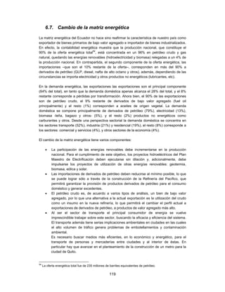 6.7. Cambio de la matriz energética

La matriz energética del Ecuador no hace sino reafirmar la característica de nuestro país como
exportador de bienes primarios de bajo valor agregado e importador de bienes industrializados.
En efecto, la contabilidad energética muestra que la producción nacional, que constituye el
90% de la oferta energética total54, está concentrada en un 96% en petróleo crudo y gas
natural, quedando las energías renovables (hidroelectricidad y biomasa) relegadas a un 4% de
la producción nacional. En contrapartida, el segundo componente de la oferta energética, las
importaciones –que son el 10% restante de la oferta–, corresponden en más del 90% a
derivados de petróleo (GLP, diesel, nafta de alto octano y otros), además, dependiendo de las
circunstancias se importa electricidad y otros productos no energéticos (lubricantes, etc).

En la demanda energética, las exportaciones las exportaciones son el principal componente
(64% del total), en tanto que la demanda doméstica apenas alcanza el 28% del total, y el 8%
restante corresponde a pérdidas por transformación. Ahora bien, el 90% de las exportaciones
son de petróleo crudo, el 9% restante de derivados de bajo valor agregado (fuel oil
principalmente) y el resto (1%) corresponden a aceites de origen vegetal. La demanda
doméstica se compone principalmente de derivados de petróleo (79%), electricidad (13%),
biomasa -leña, bagazo y otros- (5%), y el resto (2%) productos no energéticos como
carburantes y otros. Desde una perspectiva sectorial la demanda doméstica se concentra en
los sectores transporte (52%), industria (21%) y residencial (19%), el resto (8%) corresponde a
los sectores: comercial y servicios (4%), y otros sectores de la economía (4%).

El cambio de la matriz energética tiene varios componentes:

          La participación de las energías renovables debe incrementarse en la producción
           nacional. Para el cumplimiento de este objetivo, los proyectos hidroeléctricos del Plan
           Maestro de Electrificación deben ejecutarse sin dilación y, adicionalmente, debe
           impulsarse los proyectos de utilización de otras energías renovables: geotermia,
           biomasa, eólica y solar.
          Las importaciones de derivados de petróleo deben reducirse al mínimo posible, lo que
           se puede lograr sólo a través de la construcción de la Refinería del Pacífico, que
           permitirá garantizar la provisión de productos derivados de petróleo para el consumo
           doméstico y generar excedentes.
          El petróleo crudo es, de acuerdo a varios tipos de análisis, un bien de bajo valor
           agregado, por lo que una alternativa a la actual exportación es la utilización del crudo
           como un insumo en la nueva refinería, lo que permitirá el cambiar el perfil actual a
           exportaciones de derivados de petróleo, a productos de valor agregado más alto.
          Al ser el sector de transporte el principal consumidor de energía se vuelve
           imprescindible trabajar sobre este sector, buscando la eficacia y eficiencia del sistema.
           El transporte además tiene serias implicaciones ambientales en ciudades en las cuales
           el alto volumen de tráfico genera problemas de embotellamientos y contaminación
           ambiental.
           Es necesario buscar medios más eficientes, en lo económico y energético, para el
           transporte de personas y mercaderías entre ciudades y al interior de éstas. En
           particular hay que avanzar en el planteamiento de la construcción de un metro para la
           ciudad de Quito.


54
     La oferta energética total fue de 235 millones de barriles equivalentes de petróleo.

                                                      119
 