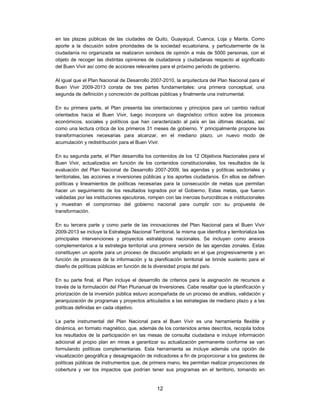 en las plazas públicas de las ciudades de Quito, Guayaquil, Cuenca, Loja y Manta. Como
aporte a la discusión sobre prioridades de la sociedad ecuatoriana, y particularmente de la
ciudadanía no organizada se realizaron sondeos de opinión a más de 5000 personas, con el
objeto de recoger las distintas opiniones de ciudadanos y ciudadanas respecto al significado
del Buen Vivir así como de acciones relevantes para el próximo periodo de gobierno.

Al igual que el Plan Nacional de Desarrollo 2007-2010, la arquitectura del Plan Nacional para el
Buen Vivir 2009-2013 consta de tres partes fundamentales: una primera conceptual, una
segunda de definición y concreción de políticas públicas y finalmente una instrumental.

En su primera parte, el Plan presenta las orientaciones y principios para un cambio radical
orientados hacia el Buen Vivir, luego incorpora un diagnóstico crítico sobre los procesos
económicos, sociales y políticos que han caracterizado al país en las últimas décadas, así
como una lectura crítica de los primeros 31 meses de gobierno. Y principalmente propone las
transformaciones necesarias para alcanzar, en el mediano plazo, un nuevo modo de
acumulación y redistribución para el Buen Vivir.

En su segunda parte, el Plan desarrolla los contenidos de los 12 Objetivos Nacionales para el
Buen Vivir, actualizados en función de los contenidos constitucionales, los resultados de la
evaluación del Plan Nacional de Desarrollo 2007-2009, las agendas y políticas sectoriales y
territoriales, las acciones e inversiones públicas y los aportes ciudadanos. En ellos se definen
políticas y lineamientos de políticas necesarias para la consecución de metas que permitan
hacer un seguimiento de los resultados logrados por el Gobierno. Estas metas, que fueron
validadas por las instituciones ejecutoras, rompen con las inercias burocráticas e institucionales
y muestran el compromiso del gobierno nacional para cumplir con su propuesta de
transformación.

En su tercera parte y como parte de las innovaciones del Plan Nacional para el Buen Vivir
2009-2013 se incluye la Estrategia Nacional Territorial, la misma que identifica y territorializa las
principales intervenciones y proyectos estratégicos nacionales. Se incluyen como anexos
complementarios a la estrategia territorial una primera versión de las agendas zonales. Estas
constituyen un aporte para un proceso de discusión ampliado en el que progresivamente y en
función de procesos de la información y la planificación territorial se brinde sustento para el
diseño de políticas públicas en función de la diversidad propia del país.

En su parte final, el Plan incluye el desarrollo de criterios para la asignación de recursos a
través de la formulación del Plan Plurianual de Inversiones. Cabe resaltar que la planificación y
priorización de la inversión pública estuvo acompañada de un proceso de análisis, validación y
jerarquización de programas y proyectos articulados a las estrategias de mediano plazo y a las
políticas definidas en cada objetivo.

La parte instrumental del Plan Nacional para el Buen Vivir es una herramienta flexible y
dinámica, en formato magnético, que, además de los contenidos antes descritos, recopila todos
los resultados de la participación en las mesas de consulta ciudadana e incluye información
adicional al propio plan en miras a garantizar su actualización permanente conforme se van
formulando políticas complementarias. Esta herramienta se incluye además una opción de
visualización geográfica y desagregación de indicadores a fin de proporcionar a los gestores de
políticas públicas de instrumentos que, de primera mano, les permitan realizar proyecciones de
cobertura y ver los impactos que podrían tener sus programas en el territorio, tomando en


                                                 12
 