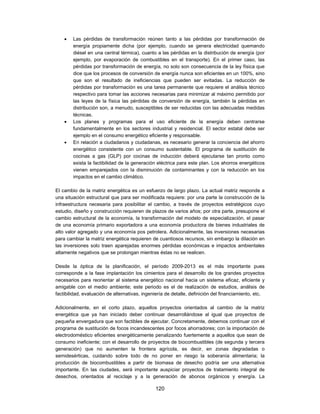    Las pérdidas de transformación reúnen tanto a las pérdidas por transformación de
        energía propiamente dicha (por ejemplo, cuando se genera electricidad quemando
        diésel en una central térmica), cuanto a las pérdidas en la distribución de energía (por
        ejemplo, por evaporación de combustibles en el transporte). En el primer caso, las
        pérdidas por transformación de energía, no solo son consecuencia de la ley física que
        dice que los procesos de conversión de energía nunca son eficientes en un 100%, sino
        que son el resultado de ineficiencias que pueden ser evitadas. La reducción de
        pérdidas por transformación es una tarea permanente que requiere el análisis técnico
        respectivo para tomar las acciones necesarias para minimizar al máximo permitido por
        las leyes de la física las pérdidas de conversión de energía, también la pérdidas en
        distribución son, a menudo, susceptibles de ser reducidas con las adecuadas medidas
        técnicas.
       Los planes y programas para el uso eficiente de la energía deben centrarse
        fundamentalmente en los sectores industrial y residencial. El sector estatal debe ser
        ejemplo en el consumo energético eficiente y responsable.
       En relación a ciudadanos y ciudadanas, es necesario generar la conciencia del ahorro
        energético consistente con un consumo sustentable. El programa de sustitución de
        cocinas a gas (GLP) por cocinas de inducción deberá ejecutarse tan pronto como
        exista la factibilidad de la generación eléctrica para este plan. Los ahorros energéticos
        vienen emparejados con la disminución de contaminantes y con la reducción en los
        impactos en el cambio climático.

El cambio de la matriz energética es un esfuerzo de largo plazo. La actual matriz responde a
una situación estructural que para ser modificada requiere: por una parte la construcción de la
infraestructura necesaria para posibilitar el cambio, a través de proyectos estratégicos cuyo
estudio, diseño y construcción requieren de plazos de varios años; por otra parte, presupone el
cambio estructural de la economía, la transformación del modelo de especialización, el pasar
de una economía primario exportadora a una economía productora de bienes industriales de
alto valor agregado y una economía pos petrolera. Adicionalmente, las inversiones necesarias
para cambiar la matriz energética requieren de cuantiosos recursos, sin embargo la dilación en
las inversiones solo traen aparejadas enormes pérdidas económicas e impactos ambientales
altamente negativos que se prolongan mientras éstas no se realicen.

Desde la óptica de la planificación, el período 2009-2013 es el más importante pues
corresponde a la fase implantación los cimientos para el desarrollo de los grandes proyectos
necesarios para reorientar al sistema energético nacional hacia un sistema eficaz, eficiente y
amigable con el medio ambiente; este periodo es el de realización de estudios, análisis de
factibilidad, evaluación de alternativas, ingeniería de detalle, definición del financiamiento, etc.

Adicionalmente, en el corto plazo, aquellos proyectos orientados al cambio de la matriz
energética que ya han iniciado deber continuar desarrollándose al igual que proyectos de
pequeña envergadura que son factibles de ejecutar. Concretamente, debemos continuar con el
programa de sustitución de focos incandescentes por focos ahorradores; con la importación de
electrodoméstico eficientes energéticamente penalizando fuertemente a aquellos que sean de
consumo ineficiente; con el desarrollo de proyectos de biocombustibles (de segunda y tercera
generación) que no aumenten la frontera agrícola, es decir, en zonas degradadas o
semidesérticas, cuidando sobre todo de no poner en riesgo la soberanía alimentaria; la
producción de biocombustibles a partir de biomasa de desecho podría ser una alternativa
importante. En las ciudades, será importante auspiciar proyectos de tratamiento integral de
desechos, orientados al reciclaje y a la generación de abonos orgánicos y energía. La

                                               120
 