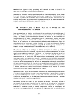 exploración del gas en la costa ecuatoriana debe continuar así como los proyectos de
aprovechamiento del gas natural del Golfo de Guayaquil.

Finalmente, la soberanía integral contempla también la soberanía energética, por lo que es
importante desarrollar las capacidades productivas que nos permitan el autoabastecimiento
energético, en particular, de electricidad. Una vez alcanzado este objetivo, la interconexión con
nuestros vecinos puede servir para impulsar procesos de reducción del precio de generación,
mediante la optimización del despacho de energía eléctrica.




    6.8. Inversión para el Buen Vivir en el marco de una
        macroeconomía sostenible

Esta estrategia tiene por objetivo general construir tres condiciones fundamentales para el
Buen Vivir. La primera es construir la sostenibilidad económica a través de la canalización del
ahorro a la inversión productiva de manera eficiente. La segunda es el cumplimiento de
condiciones previas, en cuanto a capacidades humanas y oportunidades sociales, que hagan
posible una organización económica más equitativa y una convivencia social más justa. La
tercera es la acumulación de capital productivo necesario para transformar el patrón de
especialización de la economía e impulsar el cambio en el modo de acumulación. De esta
manera, la inversión pública contribuye a la agenda de mediano y largo plazo (para los
próximos 16 años) que apunta hacia la economía endógena para el Buen Vivir.

El punto de partida de la estrategia es trabajar en lograr un balance y equilibrio
macroeconómico productivo y sostenible. Para esto resulta indispensable identificar las fuentes
de ahorro interno y externo, disponible y suficiente, y los medios para canalizarlas de manera
eficiente hacia la inversión productiva, pública y privada. En este sentido, la reforma de la
seguridad social es un punto clave que permite destinar los excedentes hacia actividades
seguras y rentables que impulsen la producción y fortalezcan la sostenibilidad de la seguridad
social en el largo plazo. Este uso seguro y productivo del ahorro interno será apalancado por la
colocación de las rentas derivadas de recursos no renovables en inversiones productivas de
alto retorno social y económico. De esta manera se busca construir las condiciones necesarias
para alcanzar un balance ahorro-inversión productivo, que destierre las prácticas especulativas
y rentistas que distraían el ahorro nacional hacia el extranjero, y así alcanzar un equilibrio
macroeconómico con alta ocupación y generador de empleo.

La inversión pública es uno de los principales instrumentos de esta estrategia, porque permite
el cumplimiento de condiciones previas, en cuanto a capacidades y oportunidades, y sustenta
la capacidad instalada para la creación de valor en la economía, mediante la movilización y
acumulación de capital hacia los enclaves que potencian las cadenas productivas y permiten
alcanzar rendimientos crecientes en la producción.

La inversión pública, en el marco de esta estrategia de mediano y largo plazo, permite la
reproducción de un círculo virtuoso en que la economía, al servicio de las necesidades
humanas y en armonía con los ecosistemas, aumenta el valor agregado en la producción,
especializa y desarrolla nuevas y mejores capacidades, reduce la participación del
extractivismo rentista y destructor de valor, y desarrolla el potencial de la demanda doméstica



                                              121
 