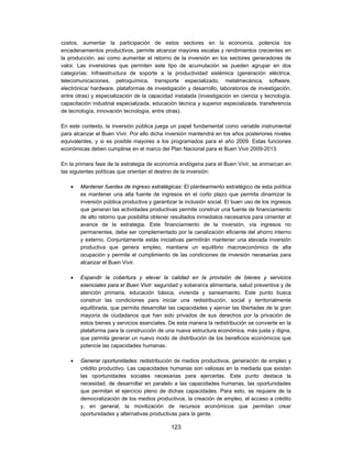costos, aumentar la participación de estos sectores en la economía, potencia los
encadenamientos productivos, permite alcanzar mayores escalas y rendimientos crecientes en
la producción, así como aumentar el retorno de la inversión en los sectores generadores de
valor. Las inversiones que permiten este tipo de acumulación se pueden agrupar en dos
categorías: Infraestructura de soporte a la productividad sistémica (generación eléctrica,
telecomunicaciones, petroquímica, transporte especializado, metalmecánica, software,
electrónica/ hardware, plataformas de investigación y desarrollo, laboratorios de investigación,
entre otras) y especialización de la capacidad instalada (investigación en ciencia y tecnología,
capacitación industrial especializada, educación técnica y superior especializada, transferencia
de tecnología, innovación tecnología, entre otras).

En este contexto, la inversión pública juega un papel fundamental como variable instrumental
para alcanzar el Buen Vivir. Por ello dicha inversión mantendrá en los años posteriores niveles
equivalentes, y si es posible mayores a los programados para el año 2009. Estas funciones
económicas deben cumplirse en el marco del Plan Nacional para el Buen Vivir 2009-2013.

En la primera fase de la estrategia de economía endógena para el Buen Vivir, se enmarcan en
las siguientes políticas que orientan el destino de la inversión:

       Mantener fuentes de ingreso estratégicas: El planteamiento estratégico de esta política
        es mantener una alta fuente de ingresos en el corto plazo que permita dinamizar la
        inversión pública productiva y garantizar la inclusión social. El buen uso de los ingresos
        que generan las actividades productivas permite construir una fuente de financiamiento
        de alto retorno que posibilita obtener resultados inmediatos necesarios para cimentar el
        avance de la estrategia. Este financiamiento de la inversión, vía ingresos no
        permanentes, debe ser complementado por la canalización eficiente del ahorro interno
        y externo. Conjuntamente estás iniciativas permitirán mantener una elevada inversión
        productiva que genera empleo, mantiene un equilibrio macroeconómico de alta
        ocupación y permite el cumplimiento de las condiciones de inversión necesarias para
        alcanzar el Buen Vivir.

       Expandir la cobertura y elevar la calidad en la provisión de bienes y servicios
        esenciales para el Buen Vivir: seguridad y soberanía alimentaria, salud preventiva y de
        atención primaria, educación básica, vivienda y saneamiento. Este punto busca
        construir las condiciones para iniciar una redistribución, social y territorialmente
        equilibrada, que permita desarrollar las capacidades y ejercer las libertades de la gran
        mayoría de ciudadanos que han sido privados de sus derechos por la privación de
        estos bienes y servicios esenciales. De esta manera la redistribución se convierte en la
        plataforma para la construcción de una nueva estructura económica, más justa y digna,
        que permita generar un nuevo modo de distribución de los beneficios económicos que
        potencie las capacidades humanas.

       Generar oportunidades: redistribución de medios productivos, generación de empleo y
        crédito productivo. Las capacidades humanas son valiosas en la mediada que existan
        las oportunidades sociales necesarias para ejercerlas. Este punto destaca la
        necesidad, de desarrollar en paralelo a las capacidades humanas, las oportunidades
        que permitan el ejercicio pleno de dichas capacidades. Para esto, se requiere de la
        democratización de los medios productivos, la creación de empleo, el acceso a crédito
        y, en general, la movilización de recursos económicos que permitan crear
        oportunidades y alternativas productivas para la gente.

                                              123
 