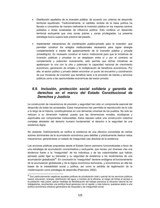    Distribución equitativa de la inversión pública: de acuerdo con criterios de desarrollo
         territorial equilibrado. Tradicionalmente, el cabildeo rentista de la clase política ha
         llevado a concentrar de manera ineficiente la inversión pública en los mayores centros
         poblados o áreas localizadas de influencia política. Esto conlleva un desarrollo
         territorial excluyente que crea zonas pobres y zonas privilegiadas. La presente
         estrategia busca supera esta práctica del pasado.

        Implementar mecanismos de coordinación publico-privado para la inversión: que
         permitan construir los arreglos institucionales necesarios para lograr sinergia
         complementaria a través del apalancamiento de la inversión pública y privada
         (crowding-in). Es necesario construir el marco institucional para que la iniciativas de
         inversión públicas y privadas no se desplacen entre sí y por el contrario se
         complemente y potencien mutuamente, esto permite que dichas iniciativas se
         apalanquen la una con la otra y potencian la capacidad nacional de crecimiento
         económico, generación de empleo y la multiplicación de beneficios económicos. Por
         ello, el sector público y privado deben encontrar un punto de encuentro y coordinación
         de sus iniciativas de inversión que beneficie tanto a la provisión de bienes y servicios
         públicos como a las oportunidades económicas del sector privado.



     6.9. Inclusión, protección social solidaria y garantía de
         derechos en el marco del Estado Constitucional de
         Derechos y Justicia

La construcción de mecanismos de previsión y seguridad han sido un componente esencial del
desarrollo de todas las sociedades. Estos mecanismos han permitido la reproducción de la vida
a lo largo de la historia, constituyéndose en una demanda universal de los pueblos. No solo se
reducen a su dimensión material, puesto que las dimensiones morales, sicológicas y
espirituales son componentes indisociables. Estos reposan sobre una construcción colectiva
compleja alrededor del derecho humano fundamental: el derecho a la seguridad de una
existencia digna.

No obstante, históricamente se verifica la existencia de una ofensiva concertada de ciertos
actores dominantes de la acumulación económica para debilitar y prácticamente destruir estos
mecanismos, generándose un estado de inseguridad casi absoluta de la existencia.

Las acciones públicas propuestas desde el Estado fueron asimismo funcionalizadas a favor de
una estrategia de acumulación concentradora y excluyente, que recrea, por diversas vías una
tendencia fuerte a la “inseguridad” de los individuos y de las colectividades que habían
pensado poder ligar su bienestar y su seguridad de existencia a los rendimientos de una
acumulación globalizada55. En conclusión la “inseguridad” deviene endógena al funcionamiento
de la acumulación globalizada y de la lógica económica dominante, y encontramos en ella las
bases de la inestabilidad social y política, así como la pérdida de legitimación de la
modernización como estrategia de desarrollo (Peemans, 2002).

55
   Son particularmente negativas aquellas políticas de privatización total o parcial de los servicios públicos
(salud, educación, energía, distribución del agua, a nombre de la eficacia, al riesgo de limitar el acceso a
la población más pobre; aplicar medidas de flexibilización del trabajo precariza la situación laboral de los
trabajadores, recomendar una política fiscal generosa con el capital, y más todavía, quedarse atado a una
política económica ortodoxa generadora de inequidad y de inseguridad social.


                                                    125
 