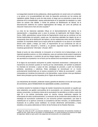 La inseguridad creciente de las poblaciones, afecta igualmente a lo social como a lo ambiental,
y se asocia a la no-sustentabilidad del modo de desarrollo promovido por los actores del
capitalismo global. Desde el punto de vista social, el riesgo que se acrecienta a causa de las
presiones de la competitividad, reposa particularmente en la capacidad de desplazar su costo
sobre los actores más débiles, a través de políticas de flexibilización de laboral, de la
deconstrucción sistémica de cuadros reglamentarios del trabajo, así como de políticas de
reducción masiva de la mano de obra ocupada.56

La crisis de las relaciones salariales influye en el desmantelamiento del sistema de la
representación y resquebraja poco a poco el proceso de legitimación del Estado (Negri y
Cocco, 2006), generándose nuevas formas de fragmentación social que se combinan con las
formas tradicionales de exclusión, puesto que, las relaciones salariales han dejado de ser un
componente clave de la distribución del ingreso y de las mediaciones entre mercado, Estado y
sociedad. Es importante añadir que la mayor parte de la población no se ubica en una relación
directa entre capital y trabajo, por tanto, el mejoramiento de sus condiciones de vida en
términos de salud, educación y vivienda y, en general, seguridad social, ha dependido de
iniciativas generalmente “informales”. (Houtart, 2001)

Desde el punto de vista ambiental, la innovación en el dominio de la biotecnología y de la
ingeniería genética avanza a un ritmo vertiginoso, pues son sectores donde existe la esperanza
de enormes ganancias, a condición de que los riesgos ligados a esas innovaciones no deban
ser asumidos en el presente ni en el futuro por los actores de la acumulación económica.

Si la lógica de acumulación excluyente ha podido imponerse erosionando o destruyendo los
mecanismos de previsión puestos en marcha por las colectividades, ahí también la población
ha intentado de reinventar, a pesar de todo, estrategias de previsión, a partir de iniciativas
solidarias, asociativas y colectivas. Estas estrategias se reconstruyen en un mundo
profundamente transformado por el avance constante de la “esfera de acumulación”, y están
compuestas por iniciativas de producción y de intercambios, cuyas normas a las que obedecen
tienen otros principios que los impuestos por la “lógica de acumulación”.



Los mecanismos de inclusión, protección social y garantía de derechos a la luz del nuevo pacto
de convivencia, para el fortalecimiento de capacidades sociales y económicas

La historia reciente ha mostrado el riesgo de insertar mecanismos de previsión en aquello que
seria solamente una gestión socio-política de la acumulación, por consenso entre todos los
actores concernidos. La dinámica misma de la acumulación ha permitido en el último cuarto del
siglo XX a los actores dominantes poner en marcha nuevas coaliciones capaces de
emanciparse de estos condicionamientos. La evolución de las condiciones estructurales de una
estrategia de acumulación sustentada en una economía primario exportadora, que basa la
redistribución en la apertura comercial, la competencia del libre mercado y el asistencialismo
focalizado de la política social neoliberal, ha tornado difícilmente administrables y hasta
obsoletos a los pactos elaborados al interior de las fronteras de los Estados Naciones.


56
   Según las cifras de la OIT, se producen alrededor de un millón doscientos mil accidentes mortales de
trabajo por año, sobre todo en los países no industrializados. La causa principal es la ausencia de reglas
de seguridad, debido en gran parte a las exigencias de la producción y la competitividad.


                                                  126
 