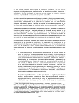 En este contexto, cimentar el nuevo pacto de convivencia sustentado, a su vez, por una
estrategia que permitirá construir una nueva forma de generación de riqueza, distribución y
redistribución, significa considerarlo no solamente como un proceso de mediación sino como
una nueva organización de la producción, con garantía de derechos.

Considerarse socialmente asegurado conlleva una práctica de inclusión y participación social y
comprende como acuerdo fundamental la decisión de una sociedad de vivir entre iguales, lo
que no implica homogeneidad en las formas de vivir y pensar, sino una institucionalidad
incluyente que garantiza a todos y a todas las mismas oportunidades de participar en los
beneficios de la vida colectiva y de las decisiones que se toman respecto a cómo orientarlas57.

Surge además la necesidad de rebasar el razonamiento económico imperante que efectúa una
equivalencia entre economía y relaciones salariales, e incorporar también, aunque no de
manera excluyente, aquella otra esfera de producción de capacidades humanas y de la
producción de bienes y servicios, cuyo aporte trasciende a la reposición de medios de
producción y se centra en la expansión de oportunidades personales y sociales, así como en la
generación de las bases materiales de un proceso común de construcción de libertad.

La constitución de estas bases materiales de la libertad y la ciudadanía se identifican ahora con
la distribución de las dinámicas de producción y no simplemente con la distribución de los
frutos del crecimiento: bajo el nuevo pacto, construir riqueza y tener derechos tiende a ser la
misma cosa. El desafío de un nuevo proyecto político de transformación se encuentra en la
nueva relación que las dinámicas sociales establecen con las dinámicas económicas, a partir
de:

        El fortalecimiento de una “economía social territorializada” de carácter solidario. El
         sector de la economía social puede participar de manera activa en las actividades de
         mercado a través de la producción de bienes y servicios, pero bajo otros valores éticos
         y con principios diferentes a los de mercado: reciprocidad, redistribución, autarquía y
         autosuficiencia, no solo alimentaria sino de todo aquello asociado a la satisfacción de
         necesidades básicas, con el objeto de asegurar la reproductibilidad de la vida.58 En
         este contexto, se deberán reconocer y fortalecer las múltiples formas de organización
         de la producción reflejadas en iniciativas solidarias, asociativas y colectivas, que
         generen mecanismos de previsión y seguridad para la población, provean de soportes
         materiales para la reproducción de las capacidades y potencialidades de las personas
         y colectividades, que se orienten hacia la efectivización de derechos, y que consideren
         la integralidad cultural y económica de los territorios.

         Se prestará especial atención a aquellas que integren sus objetivos productivos al
         acceso a servicios básicos, alimentación, salud, educación de calidad, vivienda; a
         sistemas de producción relevantes en el marco de la estrategia de acumulación y
         redistribución que consideren, en los niveles territoriales, las características

57
  CEPAL (2006) “Protección de cara al futuro, financiamiento y solidaridad”, Montevideo, Uruguay
58
  En este sentido Coraggio propone: “Queremos una sociedad con mercado pero no de mercado. Esto
implica que el paradigma de la empresa eficiente y del mercado autorregulado no puede orientar nuestras
prácticas socioeconómicas. Ya hemos experimentado que el funcionamiento de acuerdo al principio de
mercado, particularmente con fuerzas globales operando, genera un desarrollo desigual, excluye,
vulnerabiliza la vida humana, mercantiliza la política, fragmenta las comunidades locales y las sociedades
y produce desastres ecológicos a escala planetaria. Nuestro objetivo no puede ser meramente integrar a
ese mundo a los ahora excluidos” (Coraggio: 2008)


                                                  127
 