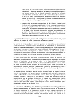de la calidad de la educación superior, especialmente en el área de formación
                de maestros y profesores, a través de la creación de una escuela pedagógica
                de carácter público. No se deberán descuidar, además, los esfuerzos
                orientados hacia la reducción de brechas de acceso entre la educación inicial y
                la educación media, con incentivos que favorezcan la retención en el sistema
                escolar de niños, niñas y adolescentes, con especial énfasis para aquellos de
                menores ingresos, indígenas y afroecuatorianos.

             satisfacer las necesidades habitacionales de la población, a través de la
              implementación de programas públicos de vivienda social dignos y apropiados
              cultural y geográficamente, con acceso a todos los servicios básicos,
              conectividad, equipamiento barrial y seguridad comunal. Entendidos la vivienda
              y el hábitat como derechos que permiten satisfacer las necesidades de
              protección de las personas y mejorar su calidad de vida. Además se
              privilegiará el financiamiento e implementación de programas de saneamiento
              básico en los territorios más carenciados del país.

La garantía de derechos como prioridad de la estrategia de acumulación y redistribución para el
Buen Vivir, en el marco del Estado Constitucional de Derechos y Justicia

La garantía de derechos adquiere relevancia gracias a las cualidades que caracterizan al
Estado ecuatoriano, consagradas en la Constitución de la República. El reconocimiento,
promoción, garantía de los derechos constitucionalmente establecidos son su finalidad y la
democracia el escenario privilegiado. Esto, que en palabras de Bobbio significa el “derecho a
tener derechos”, siendo una obligación del Estado, reconocer en cada persona, pueblo y
nacionalidad su titularidad y la posibilidad de decidir sobre sus propios destinos y de definir los
mecanismos de cohesión para que dichas decisiones construyan un proyecto colectivo.

La norma constitucional es el instrumento por excelencia de la garantía de derechos, pues
determina el contenido de la ley, consagra garantías para su ejercicio, y establece los límites al
ejercicio de la autoridad y la estructura del poder; y es de directa aplicación por cualquier
persona, autoridad o juez. En este contexto, los derechos constitucionales son, a la vez, límites
del poder y además vínculos impuestos a la autoridad pública, pues son producto de
reivindicaciones históricas, anteriores y superiores al Estado, por tanto someten y limitan a
todos los poderes incluso al constituyente para asegurar la maximización de su ejercicio.

La palabra “garantía” guarda una relación estrecha con las nociones de asegurar, proteger,
defender y salvaguardar, este concepto aparece como complemento a la noción de derechos
debido a la formulación básicamente declarativa de éstos últimos. Así, la garantía le otorga el
contenido concreto y operacional a los derechos, y debe ser considerada como el
aseguramiento que la sociedad compromete en materia de procedimientos, marcos
institucionales, jurídicos y financieros para el ejercicio y el pleno disfrute de los derechos del
Buen Vivir. Así entendida la garantía social entrega al individuo la certidumbre sobre lo que
puede esperar el medio social. (Moreno, 2008)

En este contexto, la finalidad y el rol del Estado y de las relaciones sociales y políticas son
definidos por los derechos del Buen Vivir, por la justicia como resultado de las decisiones de
los órganos públicos y por la Constitución, con ello se busca impulsar mecanismos de
intervención estatal que contemplen tres dimensiones: una dimensión ética basada en los
principios universales de derechos humanos, una dimensión procesal, que consiste en un

                                               129
 