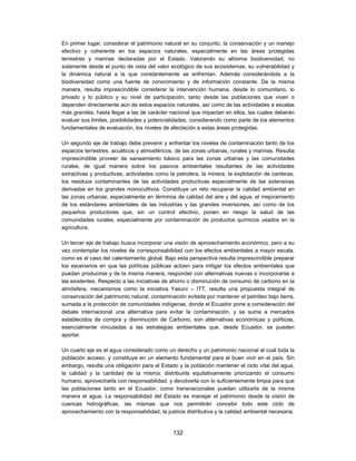 En primer lugar, considerar el patrimonio natural en su conjunto, la conservación y un manejo
efectivo y coherente en los espacios naturales, especialmente en las áreas protegidas
terrestres y marinas declaradas por el Estado. Valorando su altísima biodiversidad, no
solamente desde el punto de vista del valor ecológico de sus ecosistemas, su vulnerabilidad y
la dinámica natural a la que constantemente se enfrentan. Además considerándola a la
biodiversidad como una fuente de conocimiento y de información constante. De la misma
manera, resulta imprescindible considerar la intervención humana, desde lo comunitario, lo
privado y lo público y su nivel de participación, tanto desde las poblaciones que viven o
dependen directamente aún de estos espacios naturales, así como de las actividades a escalas
más grandes, hasta llegar a las de carácter nacional que impactan en ellos, las cuales deberán
evaluar sus limites, posibilidades y potencialidades, considerando como parte de los elementos
fundamentales de evaluación, los niveles de afectación a estas áreas protegidas.

Un segundo eje de trabajo debe prevenir y enfrentar los niveles de contaminación tanto de los
espacios terrestres, acuáticos y atmosféricos, de las zonas urbanas, rurales y marinas. Resulta
imprescindible proveer de saneamiento básico para las zonas urbanas y las comunidades
rurales, de igual manera sobre los pasivos ambientales resultantes de las actividades
extractivas y productivas, actividades como la petrolera, la minera, la explotación de canteras,
los residuos contaminantes de las actividades productivas especialmente de las extensivas
derivadas en los grandes monocultivos. Constituye un reto recuperar la calidad ambiental en
las zonas urbanas, especialmente en términos de calidad del aire y del agua, el mejoramiento
de los estándares ambientales de las industrias y las grandes inversiones, así como de los
pequeños productores que, sin un control efectivo, ponen en riesgo la salud de las
comunidades rurales, especialmente por contaminación de productos químicos usados en la
agricultura.

Un tercer eje de trabajo busca incorporar una visión de aprovechamiento económico, pero a su
vez contemplar los niveles de corresponsabilidad con los efectos ambientales a mayor escala,
como es el caso del calentamiento global. Bajo esta perspectiva resulta imprescindible preparar
los escenarios en que las políticas públicas actúen para mitigar los efectos ambientales que
puedan producirse y de la misma manera, responder con alternativas nuevas o incorporarse a
las existentes. Respecto a las iniciativas de ahorro o disminución de consumo de carbono en la
atmósfera, mecanismos como la iniciativa Yasuní – ITT, resulta una propuesta integral de
conservación del patrimonio natural, contaminación evitada por mantener el petróleo bajo tierra,
sumada a la protección de comunidades indígenas, donde el Ecuador pone a consideración del
debate internacional una alternativa para evitar la contaminación, y se suma a mercados
establecidos de compra y disminución de Carbono, son alternativas económicas y políticas,
esencialmente vinculadas a las estrategias ambientales que, desde Ecuador, se pueden
aportar.

Un cuarto eje es el agua considerado como un derecho y un patrimonio nacional al cual toda la
población acceso, y constituye en un elemento fundamental para el buen vivir en el país. Sin
embargo, resulta una obligación para el Estado y la población mantener el ciclo vital del agua,
la calidad y la cantidad de la misma; distribuirla equitativamente priorizando el consumo
humano, aprovecharla con responsabilidad, y devolverla con lo suficientemente limpia para que
las poblaciones tanto en el Ecuador, como transnacionales puedan utilizarla de la misma
manera el agua. La responsabilidad del Estado es manejar el patrimonio desde la visión de
cuencas hidrográficas, las mismas que nos permitirán concebir todo este ciclo de
aprovechamiento con la responsabilidad, la justicia distributiva y la calidad ambiental necesaria.


                                              132
 