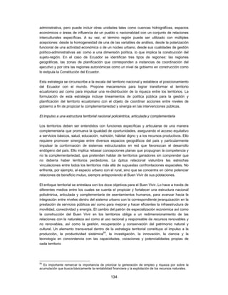 administrativa, pero puede incluir otras unidades tales como cuencas hidrográficas, espacios
económicos o áreas de influencia de un pueblo o nacionalidad con un conjunto de relaciones
interculturales específicas. A su vez, el término región puede ser utilizado con múltiples
acepciones: desde la homogeneidad de una de las variables de análisis, desde la polarización
funcional de una actividad económica o de un núcleo urbano, desde sus cualidades de gestión
político-administrativas así como a una dimensión política, lo que implica la construcción del
sujeto-región. En el caso de Ecuador se identifican tres tipos de regiones: las regiones
geográficas, las zonas de planificación que corresponden a instancias de coordinación del
ejecutivo y por otra las regiones autonómicas como un nivel de gobierno en construcción como
lo estipula la Constitución del Ecuador.

Esta estrategia se circunscribe a la escala del territorio nacional y establece el posicionamiento
del Ecuador con el mundo. Propone mecanismos para lograr transformar el territorio
ecuatoriano así como para impulsar una re-distribución de la riqueza entre los territorios. La
formulación de esta estrategia incluye lineamientos de política pública para la gestión y
planificación del territorio ecuatoriano con el objeto de coordinar acciones entre niveles de
gobierno a fin de propiciar la complementariedad y sinergia en las intervenciones públicas.

El impulso a una estructura territorial nacional policéntrica, articulada y complementaria

Los territorios deben ser entendidos con funciones específicas y articularse de una manera
complementaria que promueva la igualdad de oportunidades, asegurando el acceso equitativo
a servicios básicos, salud, educación, nutrición, hábitat digno y a los recursos productivos. Ello
requiere promover sinergias entre diversos espacios geográficos del país y particularmente
impulsar la conformación de sistemas estructurados en red que favorezcan el desarrollo
endógeno del país. Ello implica rebasar concepciones planas que propugnan la competencia y
no la complementariedad, que pretenden hablar de territorios ganadores sin comprender que
no debería haber territorios perdedores. La óptica relacional vislumbra las estrechas
vinculaciones entre todos los territorios más allá de supuestas confrontaciones espaciales. No
enfrenta, por ejemplo, al espacio urbano con el rural, sino que se concentra en cómo potenciar
relaciones de beneficio mutuo, siempre anteponiendo el Buen Vivir de sus poblaciones.

El enfoque territorial se entrelaza con los doce objetivos para el Buen Vivir. Lo hace a través de
diferentes medios entre los cuales se cuenta el propiciar y fortalecer una estructura nacional
policéntrica, articulada y complementaria de asentamientos humanos, para avanzar hacia la
integración entre niveles dentro del sistema urbano con la correspondiente jerarquización en la
prestación de servicios públicos así como para mejorar y hacer eficientes la infraestructura de
movilidad, conectividad y energía. El cambio del patrón de especialización económica así como
la construcción del Buen Vivir en los territorios obliga a un redimensionamiento de las
relaciones con la naturaleza así como al uso racional y responsable de recursos renovables y
no renovables, así como la gestión, recuperación y conservación del patrimonio natural y
cultural. Un elemento transversal dentro de la estrategia territorial constituye el impulso a la
producción, la productividad sistémica59, la investigación, la innovación, la ciencia y la
tecnología en concordancia con las capacidades, vocaciones y potencialidades propias de
cada territorio




59
  Es importante remarcar la importancia de priorizar la generación de empleo y riqueza por sobre la
acumulación que busca básicamente la rentabilidad financiera y la explotación de los recursos naturales.

                                                 134
 
