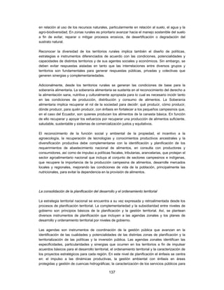 en relación al uso de los recursos naturales, particularmente en relación al suelo, el agua y la
agro-biodiversidad, En zonas rurales es prioritario avanzar hacia el manejo sostenible del suelo
a fin de evitar, reparar o mitigar procesos erosivos, de desertificación o degradación del
sustrato natural.

Reconocer la diversidad de los territorios rurales implica también el diseño de políticas,
estrategias e instrumentos diferenciados de acuerdo con las condiciones, potencialidades y
capacidades de distintos territorios y de sus agentes sociales y económicos. Sin embargo, se
deben evitar respuestas aisladas en tanto que las interrelaciones entre diversos grupos y
territorios son fundamentales para generar respuestas públicas, privadas y colectivas que
generen sinergias y complementariedades.

Adicionalmente, desde los territorios rurales se generan las condiciones de base para la
soberanía alimentaria. La soberanía alimentaria se sustenta en el reconocimiento del derecho a
la alimentación sana, nutritiva y culturalmente apropiada para lo cual es necesario incidir tanto
en las condiciones de producción, distribución y consumo de alimentos. La Soberanía
alimentaria implica recuperar el rol de la sociedad para decidir: qué producir, cómo producir,
dónde producir, para quién producir, con énfasis en fortalecer a los pequeños campesinos que,
en el caso del Ecuador, son quienes producen los alimentos de la canasta básica. En función
de ello recuperar y apoyar los esfuerzos por recuperar una producción de alimentos suficiente,
saludable, sustentable y sistemas de comercialización justos y equitativos.

El reconocimiento de la función social y ambiental de la propiedad, el incentivo a la
agroecología, la recuperación de tecnologías y conocimientos productivos ancestrales y la
diversificación productiva debe complementarse con la identificación y planificación de los
requerimientos de abastecimiento nacional de alimentos, en consulta con productores y
consumidores, así como de impulso a políticas fiscales, tributarias, arancelarias, que protejan el
sector agroalimentario nacional que incluya al conjunto de sectores campesinos e indígenas,
que recupere la importancia de la producción campesina de alimentos, desarrolle mercados
locales y regionales, mejorando las condiciones de vida de la población, principalmente las
nutricionales, para evitar la dependencia en la provisión de alimentos.




La consolidación de la planificación del desarrollo y el ordenamiento territorial

La estrategia territorial nacional se encuentra a su vez expresada y retroalimentada desde los
procesos de planificación territorial. La complementariedad y la subsidiaridad entre niveles de
gobierno son principios básicos de la planificación y la gestión territorial. Así, se plantean
diversos instrumentos de planificación que incluyen a las agendas zonales y los planes de
desarrollo y ordenamiento territorial por niveles de gobierno.

Las agendas son instrumentos de coordinación de la gestión pública que avanzan en la
identificación de las cualidades y potencialidades de las distintas zonas de planificación y la
territorialización de las políticas y la inversión pública. Las agendas zonales identifican las
especificidades, particularidades y sinergias que ocurren en los territorios a fin de impulsar
acuerdos básicos para el desarrollo territorial, el ordenamiento territorial y la caracterización de
los proyectos estratégicos para cada región. En este nivel de planificación el énfasis se centra
en: el impulso a las dinámicas productivas, la gestión ambiental con énfasis en áreas
protegidas y gestión de cuencas hidrográficas; la caracterización de los servicios públicos para

                                               137
 